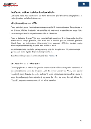 61
IV. Cartographie de la chaine de valeur initiale :
Dans cette partie, nous avons suivi les étapes nécessaires pour réaliser la cartographie de la
chaine de valeur sur la lignée de presse 4.
VI.1.Chronométrage pour VSM :
Parmi les trois types de chronométrage nous avons utilisé le chronométrage de diagnostic, car le
but de notre VSM est de détecter les anomalies qui provoquent un gaspillage de temps. Notre
chronométrage a été effectué par l’intermédiaire de 16 mesures.
Avant la réalisation de notre VSM nous avons fait le chronométrage de cycle de production d’un
profilé brut de chaque processus, nous avons fait 16 mesures pour les différents processus
faisant durant un mois presque .Nous avons trouvé quelques difficultés puisque certains
processus prennent beaucoup de temps pour réaliser le travail.
Notre chronométrage est réalisé sur la presse 4 de TPR sidi Rezig car elle fait plus de tonnage
que les deux autres lignées de production (presse 7et 6).
Les chronométrages réalisés sont mentionnés dans l’annexe 2
VI.2.Réalisation de la VSM initiale :
La cartographie VSM utilise des symboles simples dont la connaissance permet une lecture et
une compréhension aisées du processus. Afin de pouvoir dresser une VSM, nous devons
connaitre le temps de cycle des postes quels qu’ils soient automatiques ou manuels et savoir le
temps de déplacement d’une opération à une autre. Le relevé du temps de cycle débute dès
l’étape P1 jusqu’au retour une autre fois à la même opération.
 