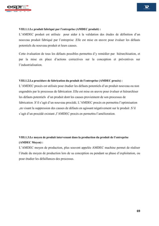 69
VIII.1.1.Le produit fabriqué par l’entreprise (AMDEC produit) :
L’AMDEC produit est utilisée pour aider à la validation des études de définition d’un
nouveau produit fabriqué par l’entreprise .Elle est mise en œuvre pour évaluer les défauts
potentiels du nouveau produit et leurs causes.
Cette évaluation de tous les défauts possibles permettra d’y remédier par hiérarchisation, et
par la mise en place d’actions correctives sur la conception et préventives sur
l’industrialisation.
VIII.1.2.La procédure de fabrication du produit de l’entreprise (AMDEC procès) :
L’AMDEC procès est utilisée pour étudier les défauts potentiels d’un produit nouveau ou non
engendrés par le processus de fabrication .Elle est mise en œuvre pour évaluer et hiérarchiser
les défauts potentiels d’un produit dont les causes proviennent de son processus de
fabrication .S’il s’agit d’un nouveau procédé, L’AMDEC procès en permettra l’optimisation
,en visant la suppression des causes de défauts en agissant négativement sur le produit .S’il
s’agit d’un procédé existant ,l’AMDEC procès en permettra l’amélioration.
VIII.1.3.Le moyen de produit intervenant dans la production du produit de l’entreprise
(AMDEC Moyen) :
L’AMDEC moyen de production, plus souvent appelée AMDEC machine permet de réaliser
l’étude du moyen de production lors de sa conception ou pendant sa phase d’exploitation, ou
pour étudier les défaillances des processus.
 