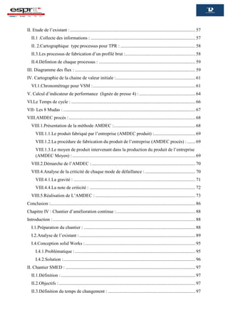 II. Etude de l’existant : ............................................................................................................. 57
II.1 .Collecte des informations : ........................................................................................... 57
II. 2.Cartographique type processus pour TPR : ................................................................. 58
II.3.Les processus de fabrication d’un profilé brut :............................................................. 58
II.4.Défintion de chaque processus : .................................................................................... 59
III. Diagramme des flux : ......................................................................................................... 59
IV. Cartographie de la chaine de valeur initiale :..................................................................... 61
VI.1.Chronométrage pour VSM :......................................................................................... 61
V. Calcul d’indicateur de performance (lignée de presse 4) :................................................. 64
VI.Le Temps de cycle : ............................................................................................................ 66
VII- Les 8 Mudas : ................................................................................................................... 67
VIII.AMDEC procès :.............................................................................................................. 68
VIII.1.Présentation de la méthode AMDEC :....................................................................... 68
VIII.1.1.Le produit fabriqué par l’entreprise (AMDEC produit) :.................................... 69
VIII.1.2.La procédure de fabrication du produit de l’entreprise (AMDEC procès) : ....... 69
VIII.1.3.Le moyen de produit intervenant dans la production du produit de l’entreprise
(AMDEC Moyen) :........................................................................................................... 69
VIII.2.Démarche de l’AMDEC : .......................................................................................... 70
VIII.4.Analyse de la criticité de chaque mode de défaillance :............................................ 70
VIII.4.1.La gravité : .......................................................................................................... 71
VIII.4.4.La note de criticité : ............................................................................................ 72
VIII.5.Réalisation de L’AMDEC : ....................................................................................... 73
Conclusion :.............................................................................................................................. 86
Chapitre IV : Chantier d’amélioration continue :..................................................................... 88
Introduction :............................................................................................................................ 88
I.1.Préparation du chantier : ................................................................................................. 88
I.2.Analyse de l’existant :..................................................................................................... 89
I.4.Conception solid Works :................................................................................................ 95
I.4.1.Problématique :......................................................................................................... 95
I.4.2.Solution :................................................................................................................... 96
II. Chantier SMED : ................................................................................................................. 97
II.1.Définition :..................................................................................................................... 97
II.2.Objectifs :....................................................................................................................... 97
II.3.Définition du temps de changement : ............................................................................ 97
 