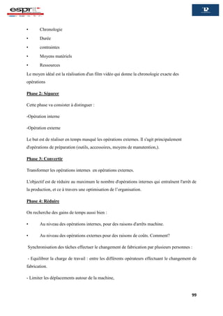 99
▪ Chronologie
▪ Durée
▪ contraintes
▪ Moyens matériels
▪ Ressources
Le moyen idéal est la réalisation d'un film vidéo qui donne la chronologie exacte des
opérations
Phase 2: Séparer
Cette phase va consister à distinguer :
-Opération interne
-Opération externe
Le but est de réaliser en temps masqué les opérations externes. Il s'agit principalement
d'opérations de préparation (outils, accessoires, moyens de manutention,).
Phase 3: Convertir
Transformer les opérations internes en opérations externes.
L'objectif est de réduire au maximum le nombre d'opérations internes qui entraînent l'arrêt de
la production, et ce à travers une optimisation de l’organisation.
Phase 4: Réduire
On recherche des gains de temps aussi bien :
▪ Au niveau des opérations internes, pour des raisons d'arrêts machine.
▪ Au niveau des opérations externes pour des raisons de coûts. Comment?
Synchronisation des tâches effectuer le changement de fabrication par plusieurs personnes :
- Equilibrer la charge de travail : entre les différents opérateurs effectuant le changement de
fabrication.
- Limiter les déplacements autour de la machine,
 