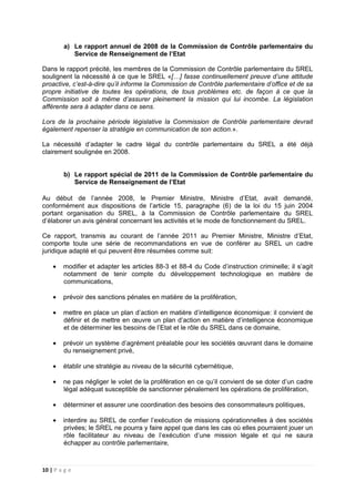 10 | P a g e
a) Le rapport annuel de 2008 de la Commission de Contrôle parlementaire du
Service de Renseignement de l’Etat
Dans le rapport précité, les membres de la Commission de Contrôle parlementaire du SREL
soulignent la nécessité à ce que le SREL «[…] fasse continuellement preuve d’une attitude
proactive, c’est-à-dire qu’il informe la Commission de Contrôle parlementaire d’office et de sa
propre initiative de toutes les opérations, de tous problèmes etc. de façon à ce que la
Commission soit à même d’assurer pleinement la mission qui lui incombe. La législation
afférente sera à adapter dans ce sens.
Lors de la prochaine période législative la Commission de Contrôle parlementaire devrait
également repenser la stratégie en communication de son action.».
La nécessité d’adapter le cadre légal du contrôle parlementaire du SREL a été déjà
clairement soulignée en 2008.
b) Le rapport spécial de 2011 de la Commission de Contrôle parlementaire du
Service de Renseignement de l’Etat
Au début de l’année 2008, le Premier Ministre, Ministre d’Etat, avait demandé,
conformément aux dispositions de l’article 15, paragraphe (6) de la loi du 15 juin 2004
portant organisation du SREL, à la Commission de Contrôle parlementaire du SREL
d’élaborer un avis général concernant les activités et le mode de fonctionnement du SREL.
Ce rapport, transmis au courant de l’année 2011 au Premier Ministre, Ministre d’Etat,
comporte toute une série de recommandations en vue de conférer au SREL un cadre
juridique adapté et qui peuvent être résumées comme suit:
• modifier et adapter les articles 88-3 et 88-4 du Code d’instruction criminelle; il s’agit
notamment de tenir compte du développement technologique en matière de
communications,
• prévoir des sanctions pénales en matière de la prolifération,
• mettre en place un plan d’action en matière d’intelligence économique: il convient de
définir et de mettre en œuvre un plan d’action en matière d’intelligence économique
et de déterminer les besoins de l’Etat et le rôle du SREL dans ce domaine,
• prévoir un système d’agrément préalable pour les sociétés œuvrant dans le domaine
du renseignement privé,
• établir une stratégie au niveau de la sécurité cybernétique,
• ne pas négliger le volet de la prolifération en ce qu’il convient de se doter d’un cadre
légal adéquat susceptible de sanctionner pénalement les opérations de prolifération,
• déterminer et assurer une coordination des besoins des consommateurs politiques,
• interdire au SREL de confier l’exécution de missions opérationnelles à des sociétés
privées; le SREL ne pourra y faire appel que dans les cas où elles pourraient jouer un
rôle facilitateur au niveau de l’exécution d’une mission légale et qui ne saura
échapper au contrôle parlementaire,
 