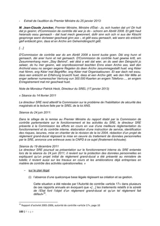 100 | P a g e
- Extrait de l’audition du Premier Ministre du 25 janvier 2013:
M. Jean-Claude Juncker, Premier Ministre, Ministre d'État.- Jo, ech huelen dat un! Dir hutt
dat jo gesinn; d'Commission de contrôle déi war jo do - schonn am Abrëll 2008. Et gëtt haut
heiansdo esou gemaach - dat huet mech gewonnert, dofir sinn ech och ni aus der Këscht
gespronge wann doriwwer geschwat ginn ass -, et gëtt esou gemaach, wéi wann elo eréischt
géif entdeckt ginn, dass et en Archiv am Geheimdéngscht gëtt.
[…]
D'Commission de contrôle war do am Abrëll 2008 a konnt kucke goen. Déi eng hunn et
gemaach, déi aner hunn et net gemaach. D'Commission de contrôle huet gewise kritt, am
Zesummenhang mam „Stay Behind”, wéi dëst a wéi dat wier, an do seet den Déngscht jo
selwer, do hu mer gesinn, wéi onprofessionnell leschten Enns eisen Archiv ass, well den
Archivist esou no sengen eegene Regelen do deen Archiv zesummegestallt huet: eng Kéier
mat Nimm, eng Kéier mat Begrëffer, eng Kéier mat Organisatiounen. Et war dach net esou,
dass een eréischt an Erfahrung bruecht huet, dass et een Archiv gëtt, wéi den Här Mille an
enger seltener numerescher Verirung vun 300.000 Kaarten an engem Tëlefons-..., an engem
Enregistrement mat mir geschwat huet.
Note de Monsieur Patrick Heck, Directeur du SREL (17 janvier 2013)
« Séance du 14 février 2011
Le directeur SRE rend attentif la Commission sur le problème de l’habilitation de sécurité des
magistrats et la lecture faite par le SREL de la loi ANS.
Séance du 24 juin 2011:
Dans le sillage de la remise au Premier Ministre du rapport établi par la Commission de
contrôle parlementaire sur le fonctionnement et les activités du SRE, le directeur SRE
présente à la Commission les efforts en cours en vue d’une meilleure réglementation du
fonctionnement et du contrôle interne, élaboration d’une instruction de service, identification
des risques, lacunes, mise en chantier de la révision de la loi 2004, rédaction d’un projet de
règlement grand-ducal régissant la mise en oeuvre du traitement de données personnelles
par le SRE, annonce une entrevue avec la CNPD à ce sujet (finalement échouée).
Séance du 19 décembre 2011
Le directeur SRE poursuit sa présentation sur le fonctionnement interne du SRE entamée
lors de la séance du 24 juin 2011; il revient sur la protection des données personnelles en
expliquant qu’un projet initial de règlement grand-ducal a été présenté au ministère de
tutelle; il revient aussi sur les travaux en cours et les améliorations déjà entreprises en
matière de contrôle des activités opérationnelles. »
− sur le plan légal:
(i) l’absence d’une quelconque base légale régissant sa création et sa gestion.
Cette situation a été relevée par l’Autorité de contrôle «article 17» dans plusieurs
de ces rapports annuels en évoquant que «[…] les traitements relatifs à la sûreté
de l’Etat font l’objet d’un règlement grand-ducal et qu’un tel règlement fait
défaut»35
.
35
Rapport d’activité 2005-2006, autorité de contrôle «article 17», page 10
 