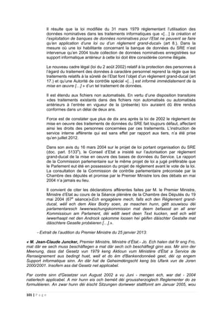 101 | P a g e
Il résulte que la loi modifiée du 31 mars 1979 réglementant l’utilisation des
données nominatives dans les traitements informatiques que «[…] la création et
l’exploitation de banques de données nominatives pour l’Etat ne peuvent se faire
qu’en application d’une loi ou d’un règlement grand-ducal» (art 8.). Dans la
mesure où une loi habilitante concernant la banque de données du SRE n’est
intervenue qu’en 2004 toute collection de données nominatives enregistrées sur
support informatique antérieur à cette loi doit être considérée comme illégale.
Le nouveau cadre légal (loi du 2 août 2002) relatif à la protection des personnes à
l’égard du traitement des données à caractère personnel reprend la règle que les
traitements relatifs à la sûreté de l’Etat font l’objet d’un règlement grand-ducal (art
17.) et qu’une Autorité de contrôle spécial «[…] est informé immédiatement de la
mise en œuvre […] » d’un tel traitement de données.
Il est étendu aux fichiers non automatisés. En vertu d’une disposition transitoire
«des traitements existants dans des fichiers non automatisés ou automatisés
antérieurs à l’entrée en vigueur de la (présente) loi» auraient dû être rendus
conformes dans un délai de deux ans.
Force est de constater que plus de dix ans après la loi de 2002 le règlement de
mise en oeuvre des traitements de données du SRE fait toujours défaut, affectant
ainsi les droits des personnes concernées par ces traitements. L’instruction de
service interne afférente qui est sans effet par rapport aux tiers, n’a été prise
qu’en juillet 2012.
Dans son avis du 16 mars 2004 sur le projet de loi portant organisation du SRE
(doc. parl. 51334
), le Conseil d’Etat a insisté sur l’autorisation par règlement
grand-ducal de la mise en oeuvre des bases de données du Service. Le rapport
de la Commission parlementaire sur le même projet de loi a jugé préférable que
le Parlement eut été en possession du projet de règlement avant le vote de la loi.
La consultation de la Commission de contrôle parlementaire préconisée par la
Chambre des députés et promise par le Premier Ministre lors des débats en mai
2004 n’a jamais eu lieu.
Il convient de citer les déclarations afférentes faites par M. le Premier Ministre,
Ministre d’Etat au cours de la Séance plénière de la Chambre des Députés du 19
mai 2004 (67e
séance)«Ech engagéiere mech, falls ech den Règlement grand-
ducal, wëll ech dem Alex Bodry soen, ze maachen hunn, gëtt souwisou déi
parlamentaresch Iwwerwachungskommission mat deem befaasst an all aner
Kommissioun am Parlament, déi wëllt iwert deen Text kucken, well ech wëll
iwwerhaapt net den Androck opkomme loosen hei géifen däischter Gestalte mat
däischtere Geselle probéieren […].».
- Extrait de l’audition du Premier Ministre du 25 janvier 2013:
« M. Jean-Claude Juncker, Premier Ministre, Ministre d’État.- Jo. Ech halen dat fir eng Fro,
mat där ee sech muss beschäftegen a mat där sech och beschäftegt ginn ass. Mir sinn der
Meenung, dass dat Gesetz vun 1979 keng Aktioun vum Ministère d'État a Service de
Renseignement aus bedingt huet, well et do ëm d'Bankendonnéeë geet, déi op engem
Support informatique sinn. An där hat de Geheimdéngscht keng bis Ufank vun de Joren
2000/2001. Insofern ass dat Gesetz net applicabel.
Par contre sinn d'Gesetzer vun August 2002 a vu Juni - mengen ech, war dat - 2004
natierlech applicabel. A mir hunn eis och beméit déi groussherzoglech Reglementer do ze
formuléieren. An zwar hunn déi éischt Sitzungen doriwwer stattfonnt am Januar 2005, wou
 