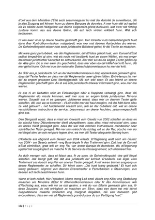 102 | P a g e
d'Leit aus dem Ministère d'État sech zesummegesat hu mat der Autorité de surveillance, déi
jo also Zougang soll kënnen hunn zu deene Banques de données. A mer hunn déi och gefrot
eis ze hëllefe beim Rédigéiere vun deene Règlement-grand-ducauxen, wat awer net richteg
zustane komm ass aus deene Grënn, déi ech Iech virdrun erkläert hunn. Wat ech
bedaueren.
Et ass awer virun op deene Saache geschafft ginn. Den Direkter vum Geheimdéngscht huet
dunn Ärer Kontrollkommissioun matgedeelt, wou mer mat deenen Aarbechten dru wieren.
De Geheimdéngscht selwer huet sech juristesche Bäistand gefrot, fir déi Texter ze maachen.
Mir ware ganz perturbéiert, wéi déi Reglementer, déi d'Police geholl huet, vum Conseil d'État
radikal ëmgedréint gi sinn, wat eis nach méi bestäerkt huet an eisem Wëllen, eis mat enger
maximaler juristescher Securitéit ze entouréieren, éier mer eis do eis eegen Texter géifen op
de Wee ginn. Do si mer awer dru gescheitert, dass mer eben do déi Hëllef net kritt hunn, déi
mer gefrot hunn. Och net vun der nationaler Dateschutzkommissioun hu mer déi kritt.
An dofir ass jo periodesch och an der Kontrollkommissioun drop opmierksam gemaach ginn,
dass déi Texter feelen an dass mer déi Reglementer awer gären hätten. Entre-temps hu mer
déi zu engem groussen Deel fäerdeggestallt. Mä ech wëll soen: Et ass lafend un deene
Reglementer geschafft ginn. An et ass och periodesch driwwer informéiert ginn, wou mer dru
wieren.
Et ass ni an Debatten oder an Einlassungen oder a Rapportë verlaangt ginn, dass déi
Reglementer elo misste kommen, well mer soss an engem totale juristeschen Nirvana
wieren. Souwäit ass ni ee gaangen. Jiddweree wosst, dass mer un deenen Texter géife
schaffen, déi, och wa se kommen - d'Leit wollte mer déi haut matginn, mä dat hätt dann alles
ze wäit gefouert -, net fundamental anescht sinn, wéi an der Substanz dat, wat an deene
verschiddenen Instructions de service, besonnesch an deene leschten, zesummegeschafft
ginn ass.
Den Déngscht wosst, dass e misst am Geescht vum Gesetz vun 2002 schaffen an dass en
do absolut keng Débordementer dierft akzeptéieren, dass alles misst retracabel sinn, dass
en Accès misst gereegelt ginn. Alles dat war mat internen Instruktioune mëndlecher oder
schrëftlecher Natur geregelt. Mä mer sinn eréischt da richteg voll an der Rei, obscho mer elo
net illegal sinn, an och net para-legem sinn, wa mer déi Texter alleguerte fäerdeg hunn.
D'Collecte ass obgrond vum Gesetz vun 2004 erlaabt. D'Regierung wollt sech am Gesetz
vun 2004 - am Gesetz selwer! - eng Base légale fir den Traitement ginn. Dat huet de Conseil
d'État eliminéiert, grad wéi en eng Rei vun anere Banque-de-donnéeën, déi d'Regierung
ugefrot hat zougänglech ze maache fir de Service de Renseignement, och eliminéiert hat.
An dofir mengen ech, dass et falsch ass, fir ze soen, de Geheimdéngscht, dee géif illegal
schaffen. Dat kléngt gutt, mä dat ass juristesch net korrekt. D'Collecte ass legal. Den
Traitement ass duerch eng Rei vun aneren Texter geregelt. A mir waren ëmmer amgaang un
deene Reglementer ze schaffen. Dir kënnt soen: „Dat huet laang gedauert.“ Et huet och
laang gedauert, obgrond vun deenen Evenementer a Perturbancen a Stéierungen, vun
deenen ech Iech beschriwwen hunn.
Wann et Iech hëlleft, Här President, kënne meng Leit emol vläicht eng Kéier eng Obstellung
maachen am Ministère d'État fir d'Kontrollkommissioun oder fir dës Kommissioun, wéi
d'Rechtslag ass, esou wéi mir se och gesinn, a wat do vun Efforte gemaach ginn ass, fir
deen Zoustand do méi erträglech ze maachen am Sënn, dass een dann net méi kënnt
Supputatioune maache ronderëm eng marginal Illegalitéit, déi een doduerch géif
encouréieren, dass een net all Règlements grand-ducaux do zur Verfügung huet.“
 