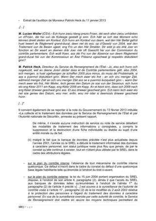 103 | P a g e
- Extrait de l’audition de Monsieur Patrick Heck du 11 janvier 2013
„[…]
M. Lucien Weiler (CSV).- Ech hunn zwou kleng prezis Froen, déi sech allen zwou unhänken
un d’Froen, déi hei vun de Kolleege gestallt gi sinn. Ech hätt se och dee Moment scho
kënnen direkt stellen am Kontext. Ech hunn am Kontext vun deem, wat den Här Bettel gefrot
huet iwwert de Règlement grand-ducal, deen net do ass, op d’Gesetz vun 2004, wat den
Traitement vun de Basen ugeet, eng Fro un den Här Direkter. Dir sidd jo elo dräi Joer en
fonction an Dir waart an deenen dräi Joer méi oft Gaascht hei vun der Commission du
contrôle parlementaire. Ech wollt froen, ass déi Fro vun der Absence vun deem Règlement
grand-ducal hei vun der Kommissioun an Ärer Präsenz ugeschwat gi respektiv diskutéiert
ginn?
M. Patrick Heck, Directeur du Service de Renseignement de l’État.- Jo, also ech hunn och
nogekuckt, wat an deene Joren zënter dass et de Contrôle parlementaire gëtt, also 2004,
ech mengen, si huet ugefaangen ze schaffen 2005 plus minus, do muss déi Problematik, si
ass e puermol diskutéiert ginn. Wann Der mech awer elo frot - an och viru menger Zäit,
während menger Zäit an och viru menger Zäit ass se e puermol évoquéiert ginn -, wann Der
mech awer elo frot, Här Weiler, Iech genee den Datum ze soe vun der Sessioun, ech hunn
elo eng Kéier 2011 am Kapp, eng Kéier 2006 am Kapp. An et kéint sinn, dass och 2008 nach
eng Kéier driwwer geschwat ginn ass. Et ass driwwer geschwat ginn. Ech kann Iech awer elo
net soe genee den Datum, wou mer, enfin, wou mir oder si deemools driwwer geschwat
hunn.
[…]“
Il convient également de se reporter à la note du Gouvernement du 13 février 2013 intitulée
«La collecte et le traitement des données par le Service de Renseignement de l’Etat et par
l’Autorité nationale de Sécurité», annexée au présent rapport.
De même, il n’existe aucune instruction de service ou note de service détaillant
les modalités de traitement des informations y consignées, y compris la
suppression et la destruction d’une fiche individuelle ou établie au sujet d’une
entité morale ou de fait.
(ii) malgré le fait que la banque de données précitée n’est plus actualisée depuis
l’année 2001, l’année où le SREL a débuté le traitement informatisé des données
à caractère personnel, son statut juridique reste plus flou que jamais, de par le
constat qu’elle continue à exister, tout en n’étant plus utilisée par le SREL dans le
cadre des attributions légales.
− sur le plan du contrôle interne: l’absence de tout mécanisme de contrôle interne
quelconque. Ce défaut s’inscrit dans le cadre du constat du défaut d’une quelconque
base légale habilitante telle qu’énoncée à l’endroit du tiret ci-avant.
− sur le plan du contrôle externe: la loi du 15 juin 2004 portant organisation du SREL
dispose, à l’endroit de son article 4, paragraphe (2), alinéa 2 que l’accès du SREL
aux banques de données telles qu’énumérées à l’endroit de l’alinéa 1er
du
paragraphe (2) de l’article 4 précité «[…] est soumis à la surveillance de l’autorité de
contrôle visée à l’article 17 , paragraphe (2) de la loi modifiée du 2 août 2002 relative
à la protection des personnes à l’égard du traitement des données à caractère
personnel. En vue de la surveillance exercée par cette autorité de contrôle, le Service
de Renseignement doit mettre en œuvre les moyens techniques permettant de
 