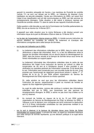 104 | P a g e
garantir le caractère retraçable de l’accès.» Les membres de l’Autorité de contrôle
«article 17» se sont vus refuser par le SREL, en l’absence de disposer d’une
habilitation de sécurité préalable, l’accès aux informations du SREL qui soient font
l’objet d’une classification soit ont été communiquées au SREL par des services de
renseignements étrangers. Cette situation a été relevé à plusieurs reprises par
l’Autorité de contrôle «article 17» dans le cadre de ses rapports d’activité annuels.
Cette question a été discutée au sein de la Commission de Contrôle parlementaire du
SREL lors de sa réunion du 14 février 2011.
Il apparaît que cette situation pour le moins fâcheuse a été résolue suivant une
information reçue de la part du Ministère d’Etat en date du 13 février 2013.
− sur le plan de l’organisation interne propre au SREL: il n’existe aucune instruction de
service détaillant les modalités de collecte, de traitement et d’analyse des
informations consignées dans cette banque de données;
− sur le plan de l’utilisation par le SREL:
(i) Le traitement des informations collectées par le SREL dans le cadre de ses
attributions a depuis été informatisé. Ainsi, il y a lieu de différencier entre la
banque de données informatisée mis en œuvre depuis le déménagement du
SREL dans les locaux actuels et la banque de donnée tenue sous forme de
fiches individuelles sur support papier.
Le traitement informatisé des informations collectées dans le cadre de ses
attributions fait l’objet d’une instruction de service qui prévoit un délai de
conservation de dix ans et à l’échéance duquel il sera procédé à une
vérification du caractère pertinent de l’information conservée. Si tel devait être
le cas, l’information sera conservée pour une nouvelle durée de dix ans. Il est
proposé que l’avant-projet de règlement grand-ducal (article 4, alinéa 1ier
, 2e
phrase de la loi du 15 juin 2004 portant organisation du Service de
Renseignement de l’Etat) reprenne ce modus operandi.
Or, cette solution ne vaut que pour les informations collectées depuis
l’instruction de service, respectivement à partir du moment de l’entrée en
vigueur du futur règlement grand-ducal.
Au sujet de cette dernière, comme elle continue à contenir des informations
collectées tant par le SREL que transmises par des services de
renseignements étrangers, le SREL a admis ne pas avoir trop d’idées sur le
sort à y réserver.
(ii) Au moment de l’entrée en vigueur de la loi du 15 juin 2004 portant
organisation du Service de Renseignement de l’Etat, le directeur du SREL à
l’époque a pris la décision (non consignée par écrit) ordonnant la destruction
de 4 à 6 fiches individuelles constituées sur des personnes revêtant à ce
moment la qualité de député.
− sur le sort à réserver à la banque de données tenue sous forme de fiches
individuelles sur support papier: il convient de noter, eu égard au caractère historique
que cette banque de donnée représente, qu’une décision politique à ce sujet devra
intervenir.
 