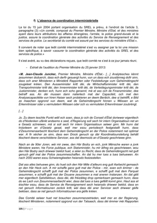 105 | P a g e
f) L’absence de coordination interministérielle
La loi du 15 juin 2004 portant organisation du SREL a prévu, à l’endroit de l’article 3,
paragraphe (3) «Un comité, composé du Premier Ministre, Ministre d’Etat, et des ministres
ayant dans leurs attributions les affaires étrangères, l’armée, la police grand-ducale et la
justice, assure la coordination générale des activités du Service de Renseignement et des
services de police. Le secrétariat du comité est assuré par les services du ministère d’Etat.».
Il convient de noter que ledit comité interministériel s’est vu assigner par la loi une mission
bien spécifique, à savoir «assurer la coordination générale des activités du SREL et des
services de police.»
Il s’est avéré, au vu des déclarations reçues, que ledit comité ne s’est à ce jour jamais réuni.
- Extrait de l’audition du Premier Ministre du 25 janvier 2013:
«M. Jean-Claude Juncker, Premier Ministre, Ministre d'État.- […] Analytesches kënnt
zesummen doduerch, dass ech derfir gesuergt hunn, vun un dass ech zoustänneg dofir sinn,
dass och aner Ministeren a Ministèrё Rapporten oder Feststellunge vum Geheimdéngscht
zougeleet kréien. Den Ausseminister kritt déi, de Wirtschaftsminister kritt déi, den
Transportminister kritt déi, den Innenminister kritt déi, de Verteidegungsminister kritt déi, de
Justizminister, denken ech, hunn ech scho genannt, mä et ass och de Finanzminister, dee
betraff ass. An déi mussen dann natierlech mat der Capacitéit, och mat den
Analysecapacitéite vun hiren Haiser sech probéieren an deem Beräich, dee si betrëfft, e Bild
ze maachen opgrond vun deem, wat de Geheimdéngscht hinnen u Wëssen an un
Erkenntnisser oder u vermutetem Wëssen oder och vu vermuteten Erkenntnisser zoubréngt.
[…]
Jo. Zu deem leschte Punkt wëll ech soen, dass jo och de Conseil d’État doriwwer eigentlech
do d’Nodenken ufänkt andeems e seet, d’Regierung soll sech hir intern Organisatioun net an
e Gesetz schreiwen, mä si soll sech hir intern Organisatioun selwer ginn. Mir hunn dat
trotzdeem an d’Gesetz gesat, well mer esou periodesch festgestallt hunn, dass
d’Zesummenaarbecht tëschent dem Geheimdéngscht an der Police notamment net optimal
war. A fir sécher ze sinn, dass een Drock genuch op där Koordinatiounsleitung behält
tëschent deene verschiddene Servicer, ass dat deemools an d’Gesetz geschriwwe ginn.
Nach an de 90er Joren, wéi mir zwee, den Här Bodry an ech, jonk Mënsche waren a jonk
Ministere waren, hie Force publique, ech Statsminister, hu mir äifreg eis geschriwwen, wou
den Här Bodry sech driwwer beklot huet, a séier zu Recht, dass de Geheimdéngscht net gutt
genuch géif mat der Police zesummeschaffen. An dat hu mer lues a lues behuewen. An
nach 2000 waren esou Schwieregkeeten heiansdo festzestellen.
Dat ass alles behuewe ginn, do huet och den Här Mille d’ailleurs eng gutt Aarbecht gemaach
an den Här Heck och. A mir schaffe ganz gutt mat der Police - mir, soen ech ëmmer - de
Geheimdéngscht schafft gutt mat der Police zesummen, e schafft gutt mat dem Parquet
zesummen, e schafft gutt mat der Douane zesummen a mat aneren Instanzen. An dat gëtt
mer eigentlech Satisfaktioun, dass déi, déi fréizäiteg drop opmierksam gemaach hunn, dass
do ee Lach vun Zesummenaarbecht wier, dass dat lues a lues gefëllt konnt ginn. Haut ass et
éischter esou, dass de Service de Renseignement sech heiansdo driwwer beklot, dass en
net genuch Informatiounen zeréck kritt, wéi dass déi aner Servicer sech driwwer géife
bekloen, dass se net genuch Informatiounen era géife kréien.
Dee Comité selwer huet net brauchen zesummenzetrieden, well mer an der Regierung,
tëschent Ministeren, notamment opgrond vun der Tatsaach, dass déi ëmmer méi Rapporten
 