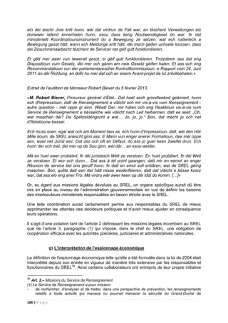 106 | P a g e
elo déi lescht Jore kritt hunn, wéi dat virdrun de Fall war, an tëschent Verwaltungen eis
doriwwer lafend ënnerhalen hunn, esou dass keng Noutwendegkeet do war, fir dat
ministeriellt Koordinatiounsinstrument do a Bewegung ze setzen, wat ech natierlech a
Bewegung gesat hätt, wann ech Meldunge kritt hätt, déi mech géifen unhuele loossen, dass
déi Zesummenaarbecht tëschent de Servicer net géif gutt funktionéieren.
Et gëtt mer awer vun iwwerall gesot, si géif gutt funktionéieren. Trotzdeem ass dat eng
Dispositioun vum Gesetz, déi mer och gären am neie Gesetz géifen halen. Et ass och eng
Recommandatioun vun der parlamentarescher Kontrollkommissioun, e Rapport vum 24. Juni
2011 an déi Richtung, an dofir hu mer dat och an eisem Avant-projet de loi zréckbehalen.»
Extrait de l’audition de Monsieur Robert Biever du 5 février 2013
«M. Robert Biever, Procureur général d’État.- Dat huet sech grondleeënd geännert, hunn
ech d'Impressioun, datt de Renseignement a vläicht och mir vis-à-vis vum Renseignement -
autre question - méi oppe gi sinn. Wësst Der, mir haten och eng Reaktioun vis-à-vis vum
Service de Renseignement e bësselche wéi vläicht nach Leit heibannen, datt ee seet: „Oh,
wat maachen déi? De Spëtzeldéngscht a wat… Jo, jo, jo.“ Bon, dat mécht jo och net
d'Relatioune besser.
Ech muss soen, egal wat och am Moment lass as, ech hunn d'Impressioun, datt, wéi den Här
Mille koum, de SREL anescht ginn ass. E Mann vun enger anerer Formatioun, dee méi oppe
wor, wuel net Jurist wor. Dat ass och oft en Défaut, do ass jo guer keen Zweifel drun. Ech
hunn der och méi, déi mer op de Sou ginn, wéi där... an esou weider.
Mä en huet awer probéiert, fir déi juristesch Welt ze verstoen. En huet probéiert, fir déi Welt
ze verstoen. Et wor och dunn… Dat ass à tel point gaangen, datt mir en eemol an enger
Réunion de service bei ons geruff hunn, fir datt en emol soll erklären, wat de SREL géing
maachen. Bon, quitte datt een dat hätt misse weiderféieren, datt dat vläicht e bësse kuerz
war, dat ass elo eng aner Fro. Mä virdru wär awer keen op déi Iddi do komm. […]»
Or, eu égard aux missions légales dévolues au SREL, un organe spécifique aurait dû être
mis en place au niveau de l’administration gouvernementale en vue de définir les besoins
des interlocuteurs ministériels responsables en liaison étroite avec le SREL.
Une telle coordination aurait certainement permis aux responsables du SREL de mieux
appréhender les attentes des décideurs politiques et d’avoir mieux ajuster en conséquence
leurs opérations.
Il s’agit d’une violation tant de l’article 2 définissant les missions légales incombant au SREL
que de l’article 3, paragraphe (1) qui impose, dans le chef du SREL, une obligation de
coopération efficace avec les autorités policières, judiciaires et administratives nationales.
g) L’interprétation de l’espionnage économique
La définition de l'espionnage économique telle qu'elle a été formulée dans la loi de 2004 était
interprétée depuis son entrée en vigueur de manière très extensive par les responsables et
fonctionnaires du SREL36
. Ainsi certains collaborateurs ont entrepris de leur propre initiative
36
Art. 2.– Missions du Service de Renseignement
(1) Le Service de Renseignement a pour mission:
- de rechercher, d'analyser et de traiter, dans une perspective de prévention, les renseignements
relatifs à toute activité qui menace ou pourrait menacer la sécurité du Grand-Duché de
 