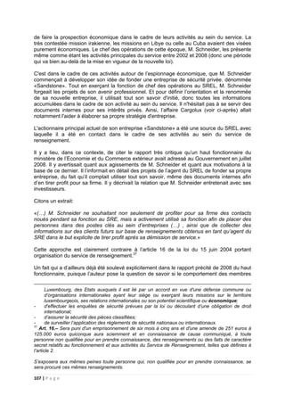 107 | P a g e
de faire la prospection économique dans le cadre de leurs activités au sein du service. La
très contestée mission irakienne, les missions en Libye ou celle au Cuba avaient des visées
purement économiques. Le chef des opérations de cette époque, M. Schneider, les présente
même comme étant les activités principales du service entre 2002 et 2008 (donc une période
qui va bien au-delà de la mise en vigueur de la nouvelle loi).
C'est dans le cadre de ces activités autour de l’espionnage économique, que M. Schneider
commençait à développer son idée de fonder une entreprise de sécurité privée, dénommée
«Sandstone». Tout en exerçant la fonction de chef des opérations au SREL, M. Schneider
forgeait les projets de son avenir professionnel. Et pour définir l’orientation et la renommée
de sa nouvelle entreprise, il utilisait tout son savoir d'initié, donc toutes les informations
accumulées dans le cadre de son activité au sein du service. Il n'hésitait pas à se servir des
documents internes pour ses intérêts privés. Ainsi, l’affaire Cargolux (voir ci-après) allait
notamment l'aider à élaborer sa propre stratégie d'entreprise.
L'actionnaire principal actuel de son entreprise «Sandstone» a été une source du SREL avec
laquelle il a été en contact dans le cadre de ses activités au sein du service de
renseignement.
Il y a lieu, dans ce contexte, de citer le rapport très critique qu’un haut fonctionnaire du
ministère de l’Economie et du Commerce extérieur avait adressé au Gouvernement en juillet
2008. Il y avertissait quant aux agissements de M. Schneider et quant aux motivations à la
base de ce dernier. Il l’informait en détail des projets de l’agent du SREL de fonder sa propre
entreprise, du fait qu’il comptait utiliser tout son savoir, même des documents internes afin
d’en tirer profit pour sa firme. Il y décrivait la relation que M. Schneider entretenait avec ses
investisseurs.
Citons un extrait:
«(…) M. Schneider ne souhaitant non seulement de profiter pour sa firme des contacts
noués pendant sa fonction au SRE, mais a activement utilisé sa fonction afin de placer des
personnes dans des postes clés au sein d’entreprises (…) , ainsi que de collecter des
informations sur des clients futurs sur base de renseignements obtenus en tant qu’agent du
SRE dans le but explicite de tirer profit après sa démission de service.»
Cette approche est clairement contraire à l’article 16 de la loi du 15 juin 2004 portant
organisation du service de renseignement.37
Un fait qui a d’ailleurs déjà été soulevé explicitement dans le rapport précité de 2008 du haut
fonctionnaire, puisque l’auteur pose la question de savoir si le comportement des membres
Luxembourg, des Etats auxquels il est lié par un accord en vue d'une défense commune ou
d’organisations internationales ayant leur siège ou exerçant leurs missions sur le territoire
luxembourgeois, ses relations internationales ou son potentiel scientifique ou économique;
- d'effectuer les enquêtes de sécurité prévues par la loi ou découlant d’une obligation de droit
international;
- d’assurer la sécurité des pièces classifiées;
- de surveiller l’application des règlements de sécurité nationaux ou internationaux.
37
Art. 16.– Sera puni d'un emprisonnement de six mois à cinq ans et d'une amende de 251 euros à
125.000 euros quiconque aura sciemment et en connaissance de cause communiqué, à toute
personne non qualifiée pour en prendre connaissance, des renseignements ou des faits de caractère
secret relatifs au fonctionnement et aux activités du Service de Renseignement, telles que définies à
l’article 2.
S’exposera aux mêmes peines toute personne qui, non qualifiée pour en prendre connaissance, se
sera procuré ces mêmes renseignements.
 