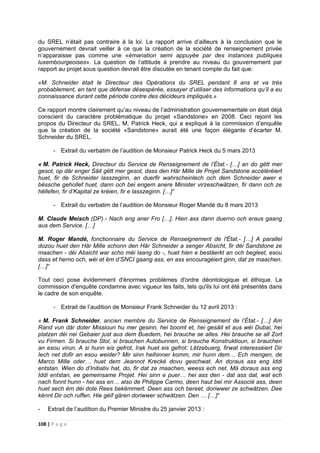 108 | P a g e
du SREL n’était pas contraire à la loi. Le rapport arrive d’ailleurs à la conclusion que le
gouvernement devrait veiller à ce que la création de la société de renseignement privée
n’apparaisse pas comme une «émanation semi appuyée par des instances publiques
luxembourgeoises». La question de l’attitude à prendre au niveau du gouvernement par
rapport au projet sous question devrait être discutée en tenant compte du fait que:
«M. Schneider était le Directeur des Opérations du SREL pendant 8 ans et va très
probablement, en tant que défense désespérée, essayer d’utiliser des informations qu’il a eu
connaissance durant cette période contre des décideurs impliqués.»
Ce rapport montre clairement qu’au niveau de l’administration gouvernementale on était déjà
conscient du caractère problématique du projet «Sandstone» en 2008. Ceci rejoint les
propos du Directeur du SREL, M. Patrick Heck, qui a expliqué à la commission d’enquête
que la création de la société «Sandstone» aurait été une façon élégante d’écarter M.
Schneider du SREL.
- Extrait du verbatim de l’audition de Monsieur Patrick Heck du 5 mars 2013
« M. Patrick Heck, Directeur du Service de Renseignement de l’État.- […] an do gëtt mer
gesot, op där enger Säit gëtt mer gesot, dass den Här Mille de Projet Sandstone accéléréiert
huet, fir de Schneider lasszeginn, an duerfir wahrscheinlech och dem Schneider awer e
bëssche gehollef huet, dann och bei engem anere Minister virzeschwätzen, fir dann och ze
hëllefen, fir d’Kapital ze kréien, fir e lasszeginn. […]“
- Extrait du verbatim de l’audition de Monsieur Roger Mandé du 8 mars 2013
M. Claude Meisch (DP).- Nach eng aner Fro […]. Hien ass dann duerno och eraus gaang
aus dem Service. […]
M. Roger Mandé, fonctionnaire du Service de Renseignement de l'État.- […] A parallel
dozou huet den Här Mille schonn den Här Schneider a senger Absicht, fir déi Sandstone ze
maachen - déi Absicht war scho méi laang do -, huet hien e bestäerkt an och begleet, esou
dass et herno och, wéi et ëm d’SNCI gaang ass, en ass encouragéiert ginn, dat ze maachen.
[…]“
Tout ceci pose évidemment d'énormes problèmes d'ordre déontologique et éthique. La
commission d'enquête condamne avec vigueur les faits, tels qu'ils lui ont été présentés dans
le cadre de son enquête.
- Extrait de l’audition de Monsieur Frank Schneider du 12 avril 2013 :
« M. Frank Schneider, ancien membre du Service de Renseignement de l’État.- […] Am
Rand vun där doter Missioun hu mer gesinn, hei boomt et, hei gesäit et aus wéi Dubai, hei
platzen déi nei Gebaier just aus dem Buedem, hei brauche se alles. Hei brauche se all Zort
vu Firmen. Si brauche Stol, si brauchen Autobunnen, si brauche Konstruktioun, si brauchen
an esou virun. A si hunn eis gefrot, Irak huet eis gefrot: Lëtzebuerg, firwat interesséiert Dir
Iech net dofir an esou weider? Mir sinn heihinner komm, mir hunn dem… Ech mengen, de
Marco Mille oder… huet dem Jeannot Krecké dovu geschwat. An doraus ass eng Iddi
entstan. Wien do d’Initiativ hat, do, fir dat ze maachen, weess ech net. Mä doraus ass eng
Iddi entstan, ee gemeinsame Projet. Hei sinn e puer… hei ass den - dat ass dat, wat ech
nach fonnt hunn - hei ass en… also de Philippe Carmo, deen haut bei mir Associé ass, deen
huet sech ëm déi dote Rees bekëmmert. Deen ass och bereet, doriwwer ze schwätzen. Dee
kënnt Dir och ruffen. Hie géif gären doriwwer schwätzen. Den … […]“
- Extrait de l’audition du Premier Ministre du 25 janvier 2013 :
 