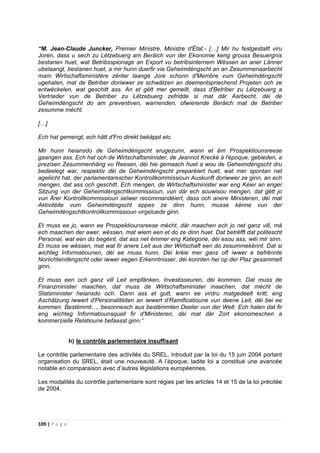 109 | P a g e
“M. Jean-Claude Juncker, Premier Ministre, Ministre d'État.- […] Mir hu festgestallt viru
Joren, dass u sech zu Lëtzebuerg am Beräich vun der Ekonomie keng grouss Besuergnis
bestanen huet, wat Betribsspionage an Export vu betribsinternem Wëssen an aner Länner
ubelaangt, bestanen huet, a mir hunn duerfir via Geheimdéngscht an an Zesummenaarbecht
mam Wirtschaftsministère zënter laange Jore schonn d'Membre vum Geheimdéngscht
ugehalen, mat de Betriber doriwwer ze schwätzen an deementspriechend Projeten och ze
entwéckelen, wat geschitt ass. An et gëtt mer gemellt, dass d'Betriber zu Lëtzebuerg a
Vertrieder vun de Betriber zu Lëtzebuerg zefridde si mat där Aarbecht, déi de
Geheimdéngscht do am preventiven, warnenden, ofwierende Beräich mat de Betriber
zesumme mécht.
[…]
Ech hat gemengt, ech hätt d'Fro direkt bekäppt elo.
Mir hunn heiansdo de Geheimdéngscht erugezunn, wann et ëm Prospektiounsreese
gaangen ass. Ech hat och de Wirtschaftsminister, de Jeannot Krecké à l'époque, gebieden, a
prezisen Zesummenhäng vu Reesen, déi hie gemaach huet a wou de Geheimdéngscht dru
bedeelegt war, respektiv déi de Geheimdéngscht preparéiert huet, wat mer spontan net
ageliicht hat, der parlamentarescher Kontrollkommissioun Auskunft doriwwer ze ginn, an ech
mengen, dat ass och geschitt. Ech mengen, de Wirtschaftsminister war eng Kéier an enger
Sitzung vun der Geheimdéngschtkommissioun, vun där ech souwisou mengen, dat gëtt jo
vun Ärer Kontrollkommissioun selwer recommandéiert, dass och anere Ministeren, déi mat
Aktivitéite vum Geheimdéngscht eppes ze dinn hunn, musse kënne vun der
Geheimdéngschtkontrollkommissioun virgeluede ginn.
Et muss ee jo, wann ee Prospektiounsreese mécht, där maachen ech jo net ganz vill, mä
ech maachen der awer, wëssen, mat wiem een et do ze dinn huet. Dat betrëfft dat politescht
Personal, wat een do begéint, dat ass net ëmmer eng Kategorie, déi esou ass, wéi mir sinn.
Et muss ee wëssen, mat wat fir anere Leit aus der Wirtschaft een do zesummekënnt. Dat si
wichteg Informatiounen, déi ee muss hunn. Déi kréie mer ganz oft iwwer e befrënnte
Noriichtendéngscht oder iwwer eegen Erkenntnisser, déi konnten hei op der Plaz gesammelt
ginn.
Et muss een och ganz vill Leit empfänken, Investisseuren, déi kommen. Dat muss de
Finanzminister maachen, dat muss de Wirtschaftsminister maachen, dat mécht de
Statsminister heiansdo och. Dann ass et gutt, wann ee virdru matgedeelt kritt, eng
Aschätzung iwwert d'Personalitéiten an iwwert d‘Ramificatioune vun deene Leit, déi bei ee
kommen. Bestëmmt…, besonnesch aus bestëmmten Deeler vun der Welt. Ech halen dat fir
eng wichteg Informatiounsquell fir d'Ministeren, déi mat där Zort ekonomeschen a
kommerzielle Relatioune befaasst ginn.“
h) le contrôle parlementaire insuffisant
Le contrôle parlementaire des activités du SREL, introduit par la loi du 15 juin 2004 portant
organisation du SREL, était une nouveauté. A l’époque, ladite loi a constitué une avancée
notable en comparaison avec d’autres législations européennes.
Les modalités du contrôle parlementaire sont régies par les articles 14 et 15 de la loi précitée
de 2004.
 