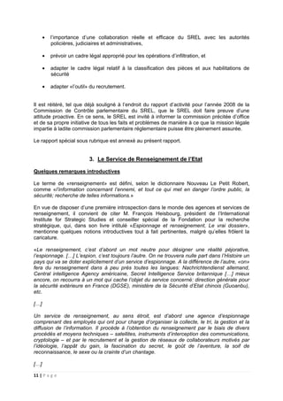 11 | P a g e
• l’importance d’une collaboration réelle et efficace du SREL avec les autorités
policières, judiciaires et administratives,
• prévoir un cadre légal approprié pour les opérations d’infiltration, et
• adapter le cadre légal relatif à la classification des pièces et aux habilitations de
sécurité
• adapter «l’outil» du recrutement.
Il est réitéré, tel que déjà souligné à l’endroit du rapport d’activité pour l’année 2008 de la
Commission de Contrôle parlementaire du SREL, que le SREL doit faire preuve d’une
attitude proactive. En ce sens, le SREL est invité à informer la commission précitée d’office
et de sa propre initiative de tous les faits et problèmes de manière à ce que la mission légale
impartie à ladite commission parlementaire réglementaire puisse être pleinement assurée.
Le rapport spécial sous rubrique est annexé au présent rapport.
3. Le Service de Renseignement de l’Etat
Quelques remarques introductives
Le terme de «renseignement» est défini, selon le dictionnaire Nouveau Le Petit Robert,
comme «l’information concernant l’ennemi, et tout ce qui met en danger l’ordre public, la
sécurité; recherche de telles informations.»
En vue de disposer d’une première introspection dans le monde des agences et services de
renseignement, il convient de citer M. François Heisbourg, président de l’International
Institute for Strategic Studies et conseiller spécial de la Fondation pour la recherche
stratégique, qui, dans son livre intitulé «Espionnage et renseignement, Le vrai dossier»,
mentionne quelques notions introductives tout à fait pertinentes, malgré qu’elles frôlent la
caricature.
«Le renseignement, c’est d’abord un mot neutre pour désigner une réalité péjorative,
l’espionnage. […] L’espion, c’est toujours l’autre. On ne trouvera nulle part dans l’Histoire un
pays qui va se doter explicitement d’un service d’espionnage. A la différence de l’autre, «on»
fera du renseignement dans à peu près toutes les langues: Nachrichtendienst allemand,
Central intelligence Agency américaine, Secret Intelligence Service britannique […] mieux
encore, on recourra à un mot qui cache l’objet du service concerné: direction générale pour
la sécurité extérieure en France (DGSE), ministère de la Sécurité d’Etat chinois (Guoanbu),
etc.
[…]
Un service de renseignement, au sens étroit, est d’abord une agence d’espionnage
comprenant des employés qui ont pour charge d’organiser la collecte, le tri, la gestion et la
diffusion de l’information. Il procède à l’obtention du renseignement par le biais de divers
procédés et moyens techniques – satellites, instruments d’interception des communications,
cryptologie – et par le recrutement et la gestion de réseaux de collaborateurs motivés par
l’idéologie, l’appât du gain, la fascination du secret, le goût de l’aventure, la soif de
reconnaissance, le sexe ou la crainte d’un chantage.
[…]
 