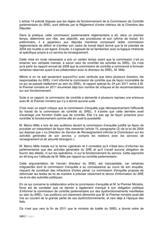 110 | P a g e
L’article 14 précité dispose que les règles de fonctionnement de la Commission de Contrôle
parlementaire du SREL sont définies par le Règlement d’ordre intérieur de la Chambre des
Députés.
Dans la pratique, cette commission parlementaire réglementaire a dû, dans un premier
temps, déterminer son rôle, ses objectifs, ses procédures et son rythme de travail. En
préliminaire, il a appartenu aux députés membres composant ladite commission
réglementaire de définir et d’arrêter son cadre de travail étant donné que la loi précitée de
2004 est muette à cet égard. Ensuite, il s’agissait de se familiariser avec la logique inhérente
et spécifique propre à un service de renseignement.
Cette mise en route nécessaire a pris un certain temps avant que la commission n’ait pu
entamer son véritable mandat, à savoir celui de contrôler les activités du SREL. Ce n’est
qu'à partir du rapport annuel de 2008 que la commission de contrôle a commencé à formuler
certaines réserves quant à sa collaboration avec le directeur du SREL, M. Mille.
Même si on ne sait seulement aujourd’hui avec certitude que dans plusieurs dossiers, les
responsables du SREL n’ont informé la commission de contrôle que de façon incomplète de
ce qui se passait réellement au sein du SREL, le rapport spécial du 24 juin 2011 remis à M.
le Premier ministre en 2011 énumérait déjà bon nombre de critiques et de recommandations
sur son fonctionnement.
Suite à ce rapport, la commission de contrôle a demandé à plusieurs reprises une entrevue
avec M. le Premier ministre qui n’y a donné aucune suite
C'est avec un esprit critique que la commission d’enquête juge rétrospectivement l'efficacité
du travail de la commission de contrôle du SREL. Il s’avère que cette dernière avait
d'avantage une fonction d'alibi que de contrôle. Elle n’a pas agi de façon proactive pour
contrôler le fonctionnement comme elle en avait la possibilité.
M. Marco Mille a lors de ses auditions devant la commission d’enquête justifié sa façon de
procéder en interprétant de façon très restreinte l’article 15, paragraphe (2) de la loi de 2004
qui dispose que « Le Directeur du Service de Renseignement informe la Commission sur les
activités générales de son service, y compris les relations avec les services de
renseignement et de sécurité étrangers.».
M. Marco Mille insiste sur le terme «général» et il considère qu’il n’était tenu d’informer les
parlementaires que des activités générales du SRE et qu’il n’avait aucune obligation de
fournir des détails, ni sur les opérations, ni sur le fonctionnement du service. Cette approche
en dit long sur l’attitude de M. Mille par rapport au contrôle parlementaire.
Cette argumentation de l’ancien directeur du SREL est inacceptable, car certaines
irrégularités dont la commission d’enquête a eu connaissance au cours de son enquête,
risquent de constituer des infractions d'ordre pénal. La commission d'enquête propose de
reformuler les textes de loi de manière à préciser clairement le devoir d'information du SRE
vis-à-vis des autorités politiques.
En ce qui concerne la collaboration entre la commission d’enquête et M. le Premier Ministre,
force est de constater que ce dernier a également manqué à son obligation politique
d’informer la commission de contrôle parlementaire sur des dysfonctionnements manifestes
au sein du SREL. Les auditions ont clairement démontré que M. le Premier ministre avait été
mis au courant de la grande partie de ces dysfonctionnements, et ceci déjà à l’époque des
faits.
Ce n’est que vers la fin de 2011 que le ministre de tutelle du SREL a donné ordre de
 