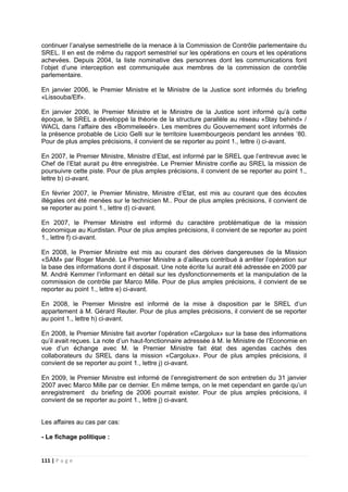 111 | P a g e
continuer l’analyse semestrielle de la menace à la Commission de Contrôle parlementaire du
SREL. Il en est de même du rapport semestriel sur les opérations en cours et les opérations
achevées. Depuis 2004, la liste nominative des personnes dont les communications font
l’objet d’une interception est communiquée aux membres de la commission de contrôle
parlementaire.
En janvier 2006, le Premier Ministre et le Ministre de la Justice sont informés du briefing
«Lissouba/Elf».
En janvier 2006, le Premier Ministre et le Ministre de la Justice sont informé qu’à cette
époque, le SREL a développé la théorie de la structure parallèle au réseau «Stay behind» /
WACL dans l’affaire des «Bommeleeër». Les membres du Gouvernement sont informés de
la présence probable de Licio Gelli sur le territoire luxembourgeois pendant les années ‘80.
Pour de plus amples précisions, il convient de se reporter au point 1., lettre i) ci-avant.
En 2007, le Premier Ministre, Ministre d’Etat, est informé par le SREL que l’entrevue avec le
Chef de l’Etat aurait pu être enregistrée. Le Premier Ministre confie au SREL la mission de
poursuivre cette piste. Pour de plus amples précisions, il convient de se reporter au point 1.,
lettre b) ci-avant.
En février 2007, le Premier Ministre, Ministre d’Etat, est mis au courant que des écoutes
illégales ont été menées sur le technicien M.. Pour de plus amples précisions, il convient de
se reporter au point 1., lettre d) ci-avant.
En 2007, le Premier Ministre est informé du caractère problématique de la mission
économique au Kurdistan. Pour de plus amples précisions, il convient de se reporter au point
1., lettre f) ci-avant.
En 2008, le Premier Ministre est mis au courant des dérives dangereuses de la Mission
«SAM» par Roger Mandé. Le Premier Ministre a d’ailleurs contribué à arrêter l’opération sur
la base des informations dont il disposait. Une note écrite lui aurait été adressée en 2009 par
M. André Kemmer l’informant en détail sur les dysfonctionnements et la manipulation de la
commission de contrôle par Marco Mille. Pour de plus amples précisions, il convient de se
reporter au point 1., lettre e) ci-avant.
En 2008, le Premier Ministre est informé de la mise à disposition par le SREL d’un
appartement à M. Gérard Reuter. Pour de plus amples précisions, il convient de se reporter
au point 1., lettre h) ci-avant.
En 2008, le Premier Ministre fait avorter l’opération «Cargolux» sur la base des informations
qu’il avait reçues. La note d’un haut-fonctionnaire adressée à M. le Ministre de l’Economie en
vue d’un échange avec M. le Premier Ministre fait état des agendas cachés des
collaborateurs du SREL dans la mission «Cargolux». Pour de plus amples précisions, il
convient de se reporter au point 1., lettre j) ci-avant.
En 2009, le Premier Ministre est informé de l’enregistrement de son entretien du 31 janvier
2007 avec Marco Mille par ce dernier. En même temps, on le met cependant en garde qu’un
enregistrement du briefing de 2006 pourrait exister. Pour de plus amples précisions, il
convient de se reporter au point 1., lettre j) ci-avant.
Les affaires au cas par cas:
- Le fichage politique :
 