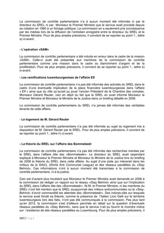 112 | P a g e
La commission de contrôle parlementaire n’a à aucun moment été informée ni par le
directeur du SREL ni par Monsieur le Premier Ministre que le service avait procédé depuis
sa création en 1960 à un fichage politique. La commission en a seulement pris connaissance
par les médias lors de la diffusion de l’entretien enregistré entre le directeur du SREL et le
Premier Ministre. Pour de plus amples précisions, il convient de se reporter au point 1., lettre
a) ci-avant.
- L’opération «SAM»
La commission de contrôle parlementaire a été induite en erreur dans le cadre de la mission
«SAM». Celle-ci avait été présentée aux membres de la commission de contrôle
parlementaire comme une mission dans le cadre du blanchiment d’argent et de la
prolifération. Pour de plus amples précisions, il convient de se reporter au point 1., lettre e)
ci-avant.
- Les ramifications luxembourgeoises de l’affaire Elf
La commission de contrôle parlementaire n’a pas été informée des activités du SREL dans le
cadre d’une éventuelle implication de la place financière luxembourgeoise dans l’affaire
« Elf » ainsi que du rôle qu’aurait pu jouer l’ancien Président de la Chambre des comptes,
Monsieur Gérard Reuter, ceci en dépit du fait que le SREL en avait informé Monsieur le
Premier Ministre et Monsieur le Ministre de la Justice dans un briefing détaillé en 2006.
La commission de contrôle parlementaire du SREL n’a jamais été informée des véritables
tenants de cette affaire.
- Le logement de M. Gérard Reuter
La commission de contrôle parlementaire n’a pas été informée au sujet du logement mis à
disposition de M. Gérard Reuter par le SREL. Pour de plus amples précisions, il convient de
se reporter au point 1., lettre h) ci-avant.
- La théorie du SREL sur l’affaire des Bommeleeër
La commission de contrôle parlementaire n’a pas été informée des recherches menées par
le SREL dans l’affaire dite des «Bommeleeër». Le directeur du SREL avait cependant
expliqué à Monsieur le Premier Ministre et Monsieur le Ministre de la Justice lors du briefing
de 2006 la théorie du SREL dans cette affaire. Au sujet d’une piste qui mènerait dans les
milieux de la WACL (World Anti Communist League) et des réseaux parallèles du «Stay
Behind». Ces informations n’ont à aucun moment été transmises à la commission de
contrôle parlementaire, ni à la justice.
Ceci est d’autant plus troublant que Monsieur le Premier Ministre avait demandé en 2008 à
la commission de rédiger un rapport sur le réseau «Stay Behind» ainsi que sur l’implication
du SREL dans l’affaire dite des «Bommeleeër». Ni M. le Premier Ministre, ni les membres du
SREL n’ont fait mention que le SREL soupçonnait des milieux anticommunistes ou le «Stay-
Behind» d’avoir commandité les attentats des «Bommeleeër». Des indices-clés sur lesquels
le service avait fondé sa théorie, comme la présence de l’italien Licio Gelli sur le territoire
luxembourgeois lors des faits, n’ont pas été communiqués à la commission. Pas plus tard
qu’en 2012, la commission s’est d’ailleurs penchée en détail sur la question d’éventuels
réseaux parallèles du «Stay Behind», sans que le service n’ait pu fournir le moindre indice
sur l’existence de tels réseaux parallèles au Luxembourg. Pour de plus amples précisions, il
 