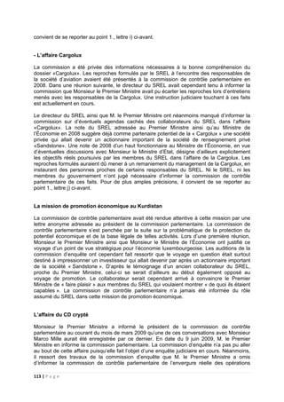 113 | P a g e
convient de se reporter au point 1., lettre i) ci-avant.
- L’affaire Cargolux
La commission a été privée des informations nécessaires à la bonne compréhension du
dossier «Cargolux». Les reproches formulés par le SREL à l’encontre des responsables de
la société d’aviation avaient été présentés à la commission de contrôle parlementaire en
2008. Dans une réunion suivante, le directeur du SREL avait cependant tenu à informer la
commission que Monsieur le Premier Ministre avait pu écarter les reproches lors d’entretiens
menés avec les responsables de la Cargolux. Une instruction judiciaire touchant à ces faits
est actuellement en cours.
Le directeur du SREL ainsi que M. le Premier Ministre ont néanmoins manqué d’informer la
commission sur d’éventuels agendas cachés des collaborateurs du SREL dans l’affaire
«Cargolux». La note du SREL adressée au Premier Ministre ainsi qu’au Ministre de
l’Économie en 2008 suggère déjà comme partenaire potentiel de la « Cargolux » une société
privée qui allait devenir un actionnaire important de la société de renseignement privé
«Sandstone». Une note de 2008 d’un haut fonctionnaire au Ministre de l’Économie, en vue
d’éventuelles discussions avec Monsieur le Ministre d’Etat, désigne d’ailleurs explicitement
les objectifs réels poursuivis par les membres du SREL dans l’affaire de la Cargolux. Les
reproches formulés auraient dû mener à un remaniement du management de la Cargolux, en
instaurant des personnes proches de certains responsables du SREL. Ni le SREL, ni les
membres du gouvernement n’ont jugé nécessaire d’informer la commission de contrôle
parlementaire de ces faits. Pour de plus amples précisions, il convient de se reporter au
point 1., lettre j) ci-avant.
La mission de promotion économique au Kurdistan
La commission de contrôle parlementaire avait été rendue attentive à cette mission par une
lettre anonyme adressée au président de la commission parlementaire. La commission de
contrôle parlementaire s’est penchée par la suite sur la problématique de la protection du
potentiel économique et de la base légale de telles activités. Lors d’une première réunion,
Monsieur le Premier Ministre ainsi que Monsieur le Ministre de l’Économie ont justifié ce
voyage d’un point de vue stratégique pour l’économie luxembourgeoise. Les auditions de la
commission d’enquête ont cependant fait ressortir que le voyage en question était surtout
destiné à impressionner un investisseur qui allait devenir par après un actionnaire important
de la société « Sandstone ». D’après le témoignage d’un ancien collaborateur du SREL,
proche du Premier Ministre, celui-ci se serait d’ailleurs au début également opposé au
voyage de promotion. Le collaborateur serait cependant arrivé à convaincre le Premier
Ministre de « faire plaisir » aux membres du SREL qui voulaient montrer « de quoi ils étaient
capables ». La commission de contrôle parlementaire n’a jamais été informée du rôle
assumé du SREL dans cette mission de promotion économique.
L’affaire du CD crypté
Monsieur le Premier Ministre a informé le président de la commission de contrôle
parlementaire au courant du mois de mars 2009 qu’une de ces conversations avec Monsieur
Marco Mille aurait été enregistrée par ce dernier. En date du 9 juin 2009, M. le Premier
Ministre en informe la commission parlementaire. La commission d’enquête n’a pas pu aller
au bout de cette affaire puisqu’elle fait l’objet d’une enquête judiciaire en cours. Néanmoins,
il ressort des travaux de la commission d’enquête que M. le Premier Ministre a omis
d’informer la commission de contrôle parlementaire de l’envergure réelle des opérations
 
