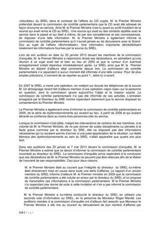 114 | P a g e
«discrètes» du SREL dans le contexte de l’affaire du CD crypté. M. le Premier Ministre
prétendait devant la commission de contrôle parlementaire que le CD avait été adressé de
façon anonyme au service. Ainsi M. le Premier Ministre s’est tu quant au profil troublant de la
source qui avait remis le CD au SREL. Une source qui avait eu des contacts répétés avec le
service dans le passé et qui était à même, de par ses compétences et ses connaissances,
de disposer d’une telle information. M. le Premier Ministre a également informé la
commission de contrôle parlementaire qu’il n’aurait jamais eu de discussions avec le Grand-
Duc au sujet de l’affaire «Bommeleeër». Une information importante décrédibilisant
totalement les informations fournies par la source du SREL.
Lors de son audition en date du 25 janvier 2013 devant les membres de la commission
d’enquête, M. le Premier Ministre a néanmoins révisé ses déclarations, en admettant qu’une
réunion à ce sujet avait bel et bien eu lieu en 2005 et que la rumeur d’un éventuel
enregistrement s’était répandue immédiatement après. Le SREL ainsi que M. le Premier
Ministre en étaient d’ailleurs déjà conscients depuis lors. La commission de contrôle
parlementaire n’a cependant à aucun moment été informée d’une telle rumeur. Pour de plus
amples précisions, il convient de se reporter au point 1., lettre b) ci-avant.
En 2007 le SREL a mené une opération, en mettant sur écoute les téléphones de la source
M. Un témoignage récent fait d’ailleurs mention d’une opération «lapin rose» sur la personne
en question, dont la commission ignore aujourd’hui l’objet et la mission exacte. La
commission de contrôle parlementaire n’a pas été informée de ces activités. L’entretien
enregistré par le Directeur du SRE montre cependant clairement que le service disposait du
consentement du Premier Ministre.
Le Premier Ministre a également omis d’informer la commission de contrôle parlementaire en
2009, de la série de dysfonctionnements qui avaient eu lieu à partir de 2006 et qui avaient
ébranlé sa confiance dans au moins trois personnes-clés du service.
Lorsque la commission s’est pliée, malgré les interventions de certains de ses membres, à la
volonté de M. le Premier Ministre, de ne pas donner de suites disciplinaires ou pénales à la
faute grave commise par le directeur du SRE, elle ne disposait pas des informations
nécessaires qui lui auraient permis d’arriver à une juste appréciation de la situation. La réelle
étendue des dysfonctionnements au sein du SREL n’allait apparaître que quatre ans plus
tard.
Dans ses auditions des 25 janvier et 7 mai 2013 devant la commission d’enquête, M. le
Premier Ministre a estimé que ce devoir d’informer la commission de contrôle parlementaire
incombait au directeur du SREL. La commission d’enquête arrive cependant à la conclusion
que ces déclarations de M. le Premier Ministre ne peuvent pas être retenues afin de le libérer
de l’exonéré de ses responsabilités. Ceci pour deux raisons:
M. le Premier Ministre était au courant que l’intégrité du directeur du SREL lui-même
était directement mise en cause dans toute une série d’affaires. Le rapport d’un ancien
membre du SREL informe d’ailleurs M. le Premier ministre en 2009 que la commission
de contrôle parlementaire a été induite en erreur par le directeur du SREL et lui propose
de transmettre ces informations à la commission parlementaire. M le Premier Ministre
n’a cependant pas donné de suite à cette invitation et n’en a pas informé la commission
de contrôle parlementaire.
M. le Premier Ministre a lui-même contourné le directeur du SREL en utilisant une
seconde voie d’information au SREL, en la personne de Monsieur Roger Mandé. Les
auditions menées à la commission d’enquête ont d’ailleurs fait ressortir que Monsieur le
Premier Ministre a été mis au courant du déroulement de bon nombre d’affaires par
 