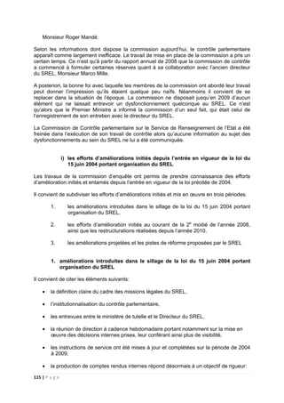 115 | P a g e
Monsieur Roger Mandé.
Selon les informations dont dispose la commission aujourd’hui, le contrôle parlementaire
apparaît comme largement inefficace. Le travail de mise en place de la commission a pris un
certain temps. Ce n’est qu'à partir du rapport annuel de 2008 que la commission de contrôle
a commencé à formuler certaines réserves quant à sa collaboration avec l’ancien directeur
du SREL, Monsieur Marco Mille.
A posteriori, la bonne foi avec laquelle les membres de la commission ont abordé leur travail
peut donner l’impression qu’ils étaient quelque peu naïfs. Néanmoins il convient de se
replacer dans la situation de l’époque. La commission ne disposait jusqu’en 2009 d’aucun
élément qui ne laissait entrevoir un dysfonctionnement quelconque au SREL. Ce n’est
qu’alors que le Premier Ministre a informé la commission d’un seul fait, qui était celui de
l’enregistrement de son entretien avec le directeur du SREL.
La Commission de Contrôle parlementaire sur le Service de Renseignement de l’Etat a été
freinée dans l’exécution de son travail de contrôle alors qu’aucune information au sujet des
dysfonctionnements au sein du SREL ne lui a été communiquée.
i) les efforts d’améliorations initiés depuis l’entrée en vigueur de la loi du
15 juin 2004 portant organisation du SREL
Les travaux de la commission d’enquête ont permis de prendre connaissance des efforts
d’amélioration initiés et entamés depuis l’entrée en vigueur de la loi précitée de 2004.
Il convient de subdiviser les efforts d’améliorations initiés et mis en œuvre en trois périodes.
1. les améliorations introduites dans le sillage de la loi du 15 juin 2004 portant
organisation du SREL,
2. les efforts d’amélioration initiés au courant de la 2e
moitié de l’année 2008,
ainsi que les restructurations réalisées depuis l’année 2010,
3. les améliorations projetées et les pistes de réforme proposées par le SREL
1. améliorations introduites dans le sillage de la loi du 15 juin 2004 portant
organisation du SREL
Il convient de citer les éléments suivants:
• la définition claire du cadre des missions légales du SREL,
• l’institutionnalisation du contrôle parlementaire,
• les entrevues entre le ministère de tutelle et le Directeur du SREL,
• la réunion de direction à cadence hebdomadaire portant notamment sur la mise en
œuvre des décisions internes prises, leur conférant ainsi plus de visibilité,
• les instructions de service ont été mises à jour et complétées sur la période de 2004
à 2009,
• la production de comptes rendus internes répond désormais à un objectif de rigueur:
 