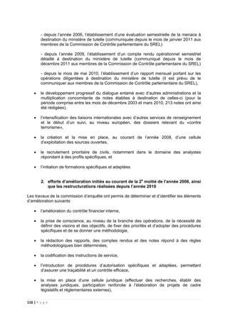 116 | P a g e
- depuis l’année 2006, l’établissement d’une évaluation semestrielle de la menace à
destination du ministère de tutelle (communiquée depuis le mois de janvier 2011 aux
membres de la Commission de Contrôle parlementaire du SREL)
- depuis l’année 2009, l’établissement d’un compte rendu opérationnel semestriel
détaillé à destination du ministère de tutelle (communiqué depuis le mois de
décembre 2011 aux membres de la Commission de Contrôle parlementaire du SREL)
- depuis le mois de mai 2010, l’établissement d’un rapport mensuel portant sur les
opérations diligentées à destination du ministère de tutelle (il est prévu de le
communiquer aux membres de la Commission de Contrôle parlementaire du SREL),
• le développement progressif du dialogue entamé avec d’autres administrations et la
multiplication concomitante de notes établies à destination de celles-ci (pour la
période comprise entre les mois de décembre 2003 et mars 2010, 213 notes ont ainsi
été rédigées),
• l’intensification des liaisons internationales avec d’autres services de renseignement
et le début d’un suivi, au niveau européen, des dossiers relevant du «contre
terrorisme»,
• la création et la mise en place, au courant de l’année 2008, d’une cellule
d’exploitation des sources ouvertes,
• le recrutement prioritaire de civils, notamment dans le domaine des analystes
répondant à des profils spécifiques, et
• l’initiation de formations spécifiques et adaptées.
2. efforts d’amélioration initiés au courant de la 2e
moitié de l’année 2008, ainsi
que les restructurations réalisées depuis l’année 2010
Les travaux de la commission d’enquête ont permis de déterminer et d’identifier les éléments
d’amélioration suivants:
• l’amélioration du contrôle financier interne,
• la prise de conscience, au niveau de la branche des opérations, de la nécessité de
définir des visions et des objectifs, de fixer des priorités et d’adopter des procédures
spécifiques et de se donner une méthodologie,
• la rédaction des rapports, des comptes rendus et des notes répond à des règles
méthodologiques bien déterminées,
• la codification des instructions de service,
• l’introduction de procédures d’autorisation spécifiques et adaptées, permettant
d’assurer une traçabilité et un contrôle efficace,
• la mise en place d’une cellule juridique (effectuer des recherches, établir des
analyses juridiques, participation renforcée à l’élaboration de projets de cadre
législatifs et réglementaires externes),
 