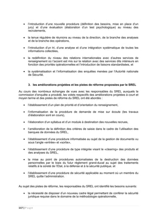 117 | P a g e
• l’introduction d’une nouvelle procédure (définition des besoins, mise en place d’un
jury) et d’une évaluation (élaboration d’un test psychologique) au niveau des
recrutements,
• la tenue régulière de réunions au niveau de la direction, de la branche des analyses
et de la branche des opérations,
• l’introduction d’un tri, d’une analyse et d’une intégration systématique de toutes les
informations collectées,
• la redéfinition du niveau des relations internationales avec d’autres services de
renseignement où l’accent est mis sur la relation avec des services dits intérieurs en
fonction des priorités opérationnelles et l’introduction de liaisons standardisées, et
• la systématisation et l’informatisation des enquêtes menées par l’Autorité nationale
de Sécurité.
3. les améliorations projetées et les pistes de réforme proposées par le SREL
Au cours des nombreux échanges de vues avec les responsables du SREL auxquels la
commission d’enquête a procédé, les volets respectifs des améliorations projetées à court et
moyen terme et des pistes de réforme du SREL ont été abordés :
• l’établissement d’un plan de priorité et d’orientation du renseignement,
• l’informatisation de la procédure de demande de mise sur écoute (les travaux
d’élaboration sont en cours),
• l’élaboration d’un syllabus et d’un module à destination des nouvelles recrues,
• l’amélioration de la définition des critères de saisie dans le cadre de l’utilisation des
banques de données du SREL,
• l’établissement d’une procédure informatisée au sujet de la gestion de documents vu
sous l’angle «entrée» et «sortie»,
• l’établissement d’une procédure de type intégrée visant le «clearing» des produits et
des analyses du SREL,
• la mise au point de procédures automatisées de la destruction des données
personnelles par le biais du futur règlement grand-ducal au sujet des traitements
relatifs à la sûreté de l’Etat, à la défense et à la sécurité publique, et
• l’établissement d’une procédure de sécurité applicable au moment où un membre du
SREL quitte l’administration.
Au sujet des pistes de réforme, les responsables du SREL ont identifié les besoins suivants:
• la nécessité de disposer d’un nouveau cadre légal permettant de conférer la sécurité
juridique requise dans le domaine de la méthodologie opérationnelle,
 