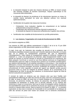 118 | P a g e
• la nécessité d’adapter le cadre des missions dévolues au SREL en tenant compte
des menaces actuelles (le domaine économique, l’espace cybernétique et les
mouvances dites extrémistes),
• la nécessité de disposer de procédures et de mécanismes rigoureux au niveau du
contrôle interne permettant de sorte une détection précoce d’un éventuel
dysfonctionnement,
• l’amélioration de la gestion des ressources humaines:
- l’introduction d’une évaluation régulière du comportement et de l’aptitude
professionnels au long de la carrière,
- l’amélioration des mécanismes internes d’écoute du personnel, et
- la nécessité de disposer de ressources suffisantes pour la gestion des archives.
• l’amélioration des modalités de fonctionnement du contrôle parlementaire.
4. Les missions, l’organisation et le mode de fonctionnement du SREL
Les missions assignées au SREL
Les missions du SRE sont définies expressément à l’article 2 de la loi du 15 juin 2004
portant organisation du SRE (dénommée ci-après la «Loi SREL»).
Il s’agit, d’une part, de l’exécution des enquêtes de sécurité et de la protection des
informations classifiées (missions exercées par l’«Autorité nationale de Sécurité»), et d’autre
part, de la collecte du renseignement proprement dite (par le département
«Renseignement»). Cette collecte du renseignement englobe la recherche, l’analyse et le
traitement «[…] dans une perspective de prévention, [des] renseignements relatifs à toute
activité qui menace ou pourrait menacer la sécurité du Grand-Duché de Luxembourg, des
Etats auxquels il est lié par un accord en vue d'une défense commune ou d’organisations
internationales ayant leur siège ou exerçant leurs missions sur le territoire luxembourgeois,
ses relations internationales ou son potentiel scientifique ou économique ». Ces menaces se
définissent« à travers l’énumération des vecteurs qu’[elles] peuvent emprunter (espionnage,
ingérence d’une puissance étrangère, terrorisme, prolifération de systèmes d’armement non
conventionnels et crime organisé) et ensuite par rapport aux objectifs qu’elles peuvent
poursuivre (mise en cause de l’intégrité du territoire national, de la souveraineté et de
l’indépendance de l’Etat, la sécurité des institutions, le fonctionnement régulier de l’Etat de
droit et la sécurité de la population)38
».
Il convient de mettre en évidence que ces missions ainsi que leurs finalités sont
essentiellement différentes de celles des services de police, dans leur composante judiciaire.
En effet, le travail du SREL est avant tout un travail d'analyse par la compréhension de
structures, de personnes morales, de réseaux de personnes, commettant des activités
susceptibles de représenter un danger pour la sécurité nationale, ce qui implique des
recherches à moyen et à long terme, alors que le travail d'investigation policier et judiciaire
est essentiellement orienté vers la recherche de preuves par rapport à un acte infractionnel
commis ou risquant d’être commis. Dans la mesure où la mission du SREL «[…] à caractère
exploratoire se situe dans le domaine de l’éventualité et de la probabilité et se distingue de
celle des services de police dont l’action est orientée vers la recherche d’événements
38
Commentaire de l’article 2 de la loi SREL
 