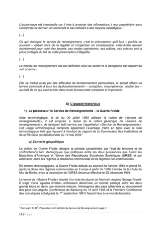 12 | P a g e
L’espionnage est inavouable car il vise à arracher des informations à leur propriétaire sans
l’accord de ce dernier, en recourant le cas échéant à des moyens extralégaux.
[…]
Ce qui distingue le service de renseignement, c’est la présomption qu’il faut – parfois ou
souvent – opérer hors de la légalité et s’organiser en conséquence, c’est-à-dire œuvrer
secrètement pour voler des secrets: ses modes opératoires, ses actions, ses auteurs sont a
priori protégés du fait de cette présomption d’illégalité.
[…]
Le monde du renseignement est par définition celui du secret et la dérogation par rapport au
sort commun.
[…]
Elle se traduit aussi par des difficultés de fonctionnement particulières, le secret offrant un
terrain commode à tous les dysfonctionnements – corruption, incompétence, double jeu –
au-delà de ce qui peut exister dans toute bureaucratie complexe et importante.
A) L’aspect historique
1) Le précurseur: le Service de Renseignements – la Guerre Froide
Note terminologique: la loi du 30 juillet 1960 utilisant la notion de «service de
renseignements», il est proposé, à raison de la notion générique de «service de
renseignements», de désigner ledit service par l’appellation «Service de Renseignements».
Cet usage terminologique comporte également l’avantage d’être en ligne avec la note
terminologique telle que figurant à l’endroit du rapport de la Commission des Institutions et
de la Révision constitutionnelle du 13 mai 20041
a) Contexte géopolitique
La notion de Guerre Froide désigne la période caractérisée par l’état de tensions et de
confrontations tant idéologiques que politiques entre les deux puissances que furent les
Etats-Unis d’Amérique et l’Union des Républiques Socialistes Soviétiques (URSS) et par
extension, entre les régimes à obédience communiste et les régimes non communistes.
En termes chronologiques, la Guerre Froide débute au courant de l’année 1945 et prend fin,
après la chute des régimes communistes en Europe à partir de 1989, l’année de la chute du
Mur de Berlin, avec la dissolution de l’URSS devenue effective le 25 décembre 1991.
Le terme de «Guerre Froide» résulte d’un trait de plume de l’écrivain anglais George Orwell.
Il s’agit d’une «guerre limitée» embrasant désormais un monde partagé entre les deux
grands blocs et, dans une moindre mesure, l’émergence des pays adhérents au mouvement
des pays non-alignés (Conférence de Bandung du 18 avril 1955 et la Première Conférence
des non-alignés à Belgrade le 1er
septembre 1961) faisant face à ce monde bipolaire.
1
Doc. parl. 51338
, Perception de l’activité du Service de Renseignement, page 3
 