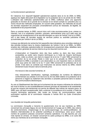 120 | P a g e
Le fonctionnement opérationnel
En l’absence d’un dispositif législatif opérationnel explicite dans la loi de 2004, le SREL
applique les règles découlant de la législation sur la protection de la vie privée (loi de 1982).
L’utilisation des méthodes opérationnelles par le SREL s’effectue selon une approche
graduelle en fonction de la gravité de la menace et en tenant compte du caractère plus ou
moins intrusif des méthodes employées. En suivant cette gradation, les méthodes de recueil
de données respectent les principes universellement connus de nécessité, de légalité, de
subsidiarité et de proportionnalité.
Dans un premier temps, le SREL recourt donc soit à des sourcesouvertes (p.ex. presse ou
internet), soit à la coopération policière, judiciaire, administrative ainsi qu’à celle avec les
organismes de renseignement et de sécurité étrangers au sens de l’article 3 de la Loi SREL,
soit à des bases de données auprès de services publics ou autorités judiciaires tel
qu’autorisées par l’article 4 de la Loi SREL.
Lorsque ces éléments de recherche font apparaître des indications plus concrètes relatives à
des activités tombant dans le champ d’application de l’article 2 de la Loi SREL, le SREL
emploie des méthodes opérationnelles de renseignement proprement dites, détaillées dans
une instruction générale de service interne et qui se résument comme suit:
• l’observation et l’inspection dans des lieux publics ou dans des lieux privés
accessibles au public sans moyens techniques ou à l’aide de moyens techniques
(audio, vidéo ou photo), ceci dans le respect de la loi du 11 août 1982 concernant la
protection de la vie privée. Reste à noter que la loi actuelle du SREL n’autorise
nullement le SREL à procéder à une observation ou une inspection dans un domicile
privé sous peine de violer la loi du 11 août 1982 concernant la protection de la vie
privée. C’est dans ce contexte que l’instruction de service interne du SREL interdit
strictement toute intrusion dans le domicile privé,
• le recours à des sources humaines, et
• les retracements: identification, repérage, localisation de numéros de téléphone
conformément aux articles 5 et 9 de la loi du 30 mai 2005 relative à la protection de la
personne à l’égard du traitement des données à caractère personnel dans le secteur
des communications électroniques.
Au cas où l'établissement des faits par le truchement de ces moyens ordinaires de recherche
est voué à l'échec ou est considérablement entravé (principe de nécessité et de subsidiarité)
et que les moyens pré-mentionnés ont permis de détecter des indices de menace grave, le
SREL peut, de façon exceptionnelle, faire «ordonner la surveillance et le contrôle, à l'aide de
moyens techniques appropriés, (de) toutes les formes de communications» après
autorisation explicite de la commission instaurée à l’article 88-3 du Code d’instruction
criminelle.
Les résultats de l’enquête parlementaire
La commission d’enquête a transmis le questionnaire d’un de ses membres au SREL
concernant les principes légaux de son fonctionnement et l’usage par le SREL des notions
de contre-terrorisme, d’espionnage et de contre-espionnage, de contre-prolifération, de
relations internationales et de potentiel scientifique et économique, ainsi qu’un certain
nombre de questions précises concernant certaines opérations. Il a été répondu par une
note reprise en annexe. Un dossier concernant le cadre juridique du SREL a en outre été
remis aux membres de la commission d’enquête.
 