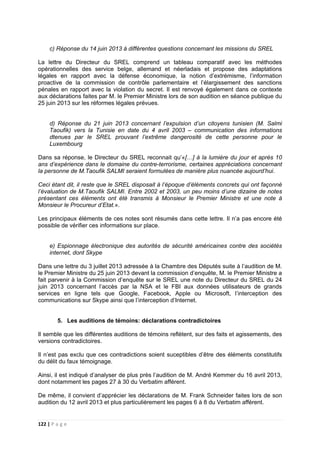 122 | P a g e
c) Réponse du 14 juin 2013 à différentes questions concernant les missions du SREL
La lettre du Directeur du SREL comprend un tableau comparatif avec les méthodes
opérationnelles des service belge, allemand et néerladais et propose des adaptations
légales en rapport avec la défense économique, la notion d’extrémisme, l’information
proactive de la commission de contrôle parlementaire et l’élargissement des sanctions
pénales en rapport avec la violation du secret. Il est renvoyé également dans ce contexte
aux déclarations faites par M. le Premier Ministre lors de son audition en séance publique du
25 juin 2013 sur les réformes légales prévues.
d) Réponse du 21 juin 2013 concernant l’expulsion d’un citoyens tunisien (M. Salmi
Taoufik) vers la Tunisie en date du 4 avril 2003 – communication des informations
dtenues par le SREL prouvant l’extrême dangerosité de cette personne pour le
Luxembourg
Dans sa réponse, le Directeur du SREL reconnait qu’«[…] à la lumière du jour et après 10
ans d’expérience dans le domaine du contre-terrorisme, certaines appréciations concernant
la personne de M.Taoufik SALMI seraient formulées de manière plus nuancée aujourd’hui.
Ceci étant dit, il reste que le SREL disposait à l’époque d’éléments concrets qui ont façonné
l’évaluation de M.Taoufik SALMI. Entre 2002 et 2003, un peu moins d’une dizaine de notes
présentant ces éléments ont été transmis à Monsieur le Premier Ministre et une note à
Monsieur le Procureur d’Etat.».
Les principaux éléments de ces notes sont résumés dans cette lettre. Il n’a pas encore été
possible de vérifier ces informations sur place.
e) Espionnage électronique des autorités de sécurité américaines contre des sociétés
internet, dont Skype
Dans une lettre du 3 juillet 2013 adressée à la Chambre des Députés suite à l’audition de M.
le Premier Ministre du 25 juin 2013 devant la commission d’enquête, M. le Premier Ministre a
fait parvenir à la Commission d’enquête sur le SREL une note du Directeur du SREL du 24
juin 2013 concernant l’accès par la NSA et le FBI aux données utilisateurs de grands
services en ligne tels que Google, Facebook, Apple ou Microsoft, l’interception des
communications sur Skype ainsi que l’interception d’Internet.
5. Les auditions de témoins: déclarations contradictoires
Il semble que les différentes auditions de témoins reflètent, sur des faits et agissements, des
versions contradictoires.
Il n’est pas exclu que ces contradictions soient suceptibles d’être des éléments constitutifs
du délit du faux témoignage.
Ainsi, il est indiqué d’analyser de plus près l’audition de M. André Kemmer du 16 avril 2013,
dont notamment les pages 27 à 30 du Verbatim afférent.
De même, il convient d’apprécier les déclarations de M. Frank Schneider faites lors de son
audition du 12 avril 2013 et plus particulièrement les pages 6 à 8 du Verbatim afférent.
 