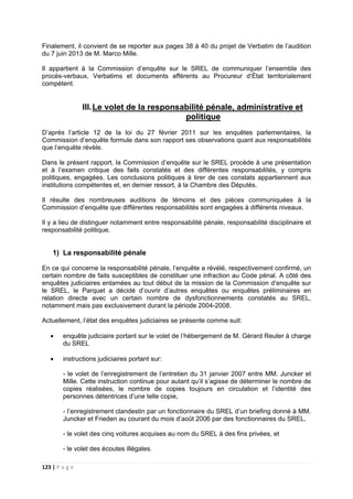 123 | P a g e
Finalement, il convient de se reporter aux pages 38 à 40 du projet de Verbatim de l’audition
du 7 juin 2013 de M. Marco Mille.
Il appartient à la Commission d’enquête sur le SREL de communiquer l’ensemble des
procès-verbaux, Verbatims et documents afférents au Procureur d’État territorialement
compétent.
III.Le volet de la responsabilité pénale, administrative et
politique
D’après l’article 12 de la loi du 27 février 2011 sur les enquêtes parlementaires, la
Commission d’enquête formule dans son rapport ses observations quant aux responsabilités
que l’enquête révèle.
Dans le présent rapport, la Commission d’enquête sur le SREL procède à une présentation
et à l’examen critique des faits constatés et des différentes responsabilités, y compris
politiques, engagées. Les conclusions politiques à tirer de ces constats appartiennent aux
institutions compétentes et, en dernier ressort, à la Chambre des Députés.
Il résulte des nombreuses auditions de témoins et des pièces communiquées à la
Commission d’enquête que différentes responsabilités sont engagées à différents niveaux.
Il y a lieu de distinguer notamment entre responsabilité pénale, responsabilité disciplinaire et
responsabilité politique.
1) La responsabilité pénale
En ce qui concerne la responsabilité pénale, l’enquête a révélé, respectivement confirmé, un
certain nombre de faits susceptibles de constituer une infraction au Code pénal. A côté des
enquêtes judiciaires entamées au tout début de la mission de la Commission d’enquête sur
le SREL, le Parquet a décidé d’ouvrir d’autres enquêtes ou enquêtes préliminaires en
relation directe avec un certain nombre de dysfonctionnements constatés au SREL,
notamment mais pas exclusivement durant la période 2004-2008.
Actuellement, l’état des enquêtes judiciaires se présente comme suit:
• enquête judiciaire portant sur le volet de l’hébergement de M. Gérard Reuter à charge
du SREL
• instructions judiciaires portant sur:
- le volet de l’enregistrement de l’entretien du 31 janvier 2007 entre MM. Juncker et
Mille. Cette instruction continue pour autant qu’il s’agisse de déterminer le nombre de
copies réalisées, le nombre de copies toujours en circulation et l’identité des
personnes détentrices d’une telle copie,
- l’enregistrement clandestin par un fonctionnaire du SREL d’un briefing donné à MM.
Juncker et Frieden au courant du mois d’août 2006 par des fonctionnaires du SREL,
- le volet des cinq voitures acquises au nom du SREL à des fins privées, et
- le volet des écoutes illégales.
 