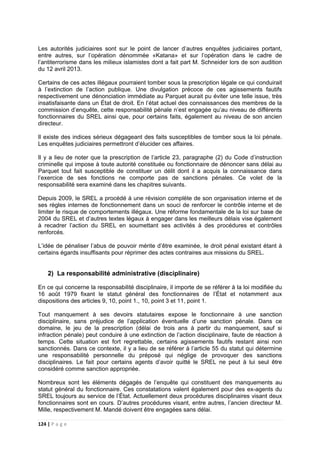 124 | P a g e
Les autorités judiciaires sont sur le point de lancer d’autres enquêtes judiciaires portant,
entre autres, sur l’opération dénommée «Katana» et sur l’opération dans le cadre de
l’antiterrorisme dans les milieux islamistes dont a fait part M. Schneider lors de son audition
du 12 avril 2013.
Certains de ces actes illégaux pourraient tomber sous la prescription légale ce qui conduirait
à l’extinction de l’action publique. Une divulgation précoce de ces agissements fautifs
respectivement une dénonciation immédiate au Parquet aurait pu éviter une telle issue, très
insatisfaisante dans un État de droit. En l’état actuel des connaissances des membres de la
commission d’enquête, cette responsabilité pénale n’est engagée qu’au niveau de différents
fonctionnaires du SREL ainsi que, pour certains faits, également au niveau de son ancien
directeur.
Il existe des indices sérieux dégageant des faits susceptibles de tomber sous la loi pénale.
Les enquêtes judiciaires permettront d’élucider ces affaires.
Il y a lieu de noter que la prescription de l’article 23, paragraphe (2) du Code d’instruction
criminelle qui impose à toute autorité constituée ou fonctionnaire de dénoncer sans délai au
Parquet tout fait susceptible de constituer un délit dont il a acquis la connaissance dans
l’exercice de ses fonctions ne comporte pas de sanctions pénales. Ce volet de la
responsabilité sera examiné dans les chapitres suivants.
Depuis 2009, le SREL a procédé à une révision complète de son organisation interne et de
ses règles internes de fonctionnement dans un souci de renforcer le contrôle interne et de
limiter le risque de comportements illégaux. Une réforme fondamentale de la loi sur base de
2004 du SREL et d’autres textes légaux à engager dans les meilleurs délais vise également
à recadrer l’action du SREL en soumettant ses activités à des procédures et contrôles
renforcés.
L’idée de pénaliser l’abus de pouvoir mérite d’être examinée, le droit pénal existant étant à
certains égards insuffisants pour réprimer des actes contraires aux missions du SREL.
2) La responsabilité administrative (disciplinaire)
En ce qui concerne la responsabilité disciplinaire, il importe de se référer à la loi modifiée du
16 août 1979 fixant le statut général des fonctionnaires de l’État et notamment aux
dispositions des articles 9, 10, point 1., 10, point 3 et 11, point 1.
Tout manquement à ses devoirs statutaires expose le fonctionnaire à une sanction
disciplinaire, sans préjudice de l’application éventuelle d’une sanction pénale. Dans ce
domaine, le jeu de la prescription (délai de trois ans à partir du manquement, sauf si
infraction pénale) peut conduire à une extinction de l’action disciplinaire, faute de réaction à
temps. Cette situation est fort regrettable, certains agissements fautifs restant ainsi non
sanctionnés. Dans ce contexte, il y a lieu de se référer à l’article 55 du statut qui détermine
une responsabilité personnelle du préposé qui néglige de provoquer des sanctions
disciplinaires. Le fait pour certains agents d’avoir quitté le SREL ne peut à lui seul être
considéré comme sanction appropriée.
Nombreux sont les éléments dégagés de l’enquête qui constituent des manquements au
statut général du fonctionnaire. Ces constatations valent également pour des ex-agents du
SREL toujours au service de l’État. Actuellement deux procédures disciplinaires visant deux
fonctionnaires sont en cours. D’autres procédures visant, entre autres, l’ancien directeur M.
Mille, respectivement M. Mandé doivent être engagées sans délai.
 
