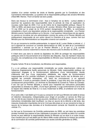 126 | P a g e
violation d’un certain nombre de droits et libertés garantis par la Constitution et des
Conventions internationales. La question de la responsabilité politique des anciens Ministres
d’État MM. Werner, Thorn et Santer est donc posée.
Dans ses travaux la commission s’est - face à l’ampleur de sa tâche - surtout attelée à
examiner les questions des responsabilités dans la période de mise en application du
nouveau cadre légal de 2004. lI en va de même de la responsabilité politique. Depuis fin
1994, le SREL est placé sous l’autorité de M. Juncker, Ministre d’État. Dans son rapport du
13 mai 2004 sur le projet de loi 5133 portant réorganisation du SREL, la commission
compétente a fourni une description précise de la responsabilité ministérielle : «Le Premier
Ministre exerce l’autorité politique sur le Service ; il est supérieur hiérarchique de ses agents.
Le service en lui-même est une administration comme les autres et le Premier Ministre est
politiquement responsable de son action devant la Chambre et le pays, comme l’est tout
Ministre pour les Administrations sur lesquelles s’exerce son autorité.».
En ce qui concerne le contrôle parlementaire, le rapport de M. Lucien Weiler a précisé «[…]
qu’il s’agissait de concevoir un contrôle démocratique du SRE, au delà de la «surveillance
quotidienne » exercée sur lui par le Premier Ministre […]» et que «[…] le contrôle
parlementaire s’exerce notamment à travers des réunions avec le directeur du SRE […]».
Il n’était donc pas dans la volonté du législateur de 2004 de partager les responsabilités
politiques entre le Gouvernement et la Chambre des Députés, mais de maintenir intacts les
pouvoirs, les compétences et les responsabilités du Ministre sous l’autorité duquel est placé
le SREL.
D’après l’article 78 de la Constitution, les Ministres sont responsables.
Il y a en politique une responsabilité ministérielle qui existe objectivement, même en
l’absence d’agissements fautifs personnels du Ministre. Cette responsabilité politique est
notamment engagée si le fonctionnement défectueux d’une Administration résulte
d’éléments tels que d’une organisation défaillante, des règles de fonctionnement
inappropriées et d’un contrôle insuffisant. Si quelque chose tourne mal, le Ministre doit y
apporter les correctifs nécessaires. «Et, selon les circonstances, si en agissant
différemment, il aurait pu permettre d’éviter le problème, il peut être tenu d’en accepter les
conséquences personnelles». (cf. Archives du Secrétariat du Conseil du Trésor du Canada).
Il est vrai que le Premier Ministre a donné pour l’essentiel les instructions ponctuelles
appropriées au directeur du SREL. D’une façon générale, il a agi conformément à la loi dans
le respect des intérêts de l’État et, il a voulu moderniser le SREL et améliorer son mode de
fonctionnement.
D’un autre côté, il est établi qu’il n’a pas su consacrer en tant que Ministre de tutelle le temps
et l’attention nécessaires, indispensables pour diriger et surveiller un service de l’État qui
doit, du fait de ses missions et de ses pouvoirs, bénéficier d’un contrôle régulier. Le suivi des
instructions ministérielles était insuffisant. La mise en œuvre de la réforme a été lente, des
mesures d’exécution importantes de la loi n’ont pas été prises en ce qui concerne la mise en
oeuvre de la banque des données et le fonctionnement correcte de l’Autorité de contrôle
«Article 17».
Le fait que la Commission de Contrôle parlementaire du SREL se soit dans les premières
années montrée trop passive et peu intéressée à pousser son contrôle au-delà d’un contrôle
formel ne peut atténuer la responsabilité directe du Ministre qui se situe à un autre niveau.
Ceci d’autant plus qu’il est établi que M. Marco Mille voulait cantonner la mission de contrôle
de la commission de contrôle parlementaire aux seules activités générales du SREL.
 