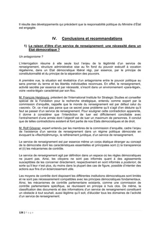 128 | P a g e
Il résulte des développements qui précèdent que la responsabilité politique du Ministre d’État
est engagée.
IV. Conclusions et recommandations
1) La raison d’être d’un service de renseignement: une nécessité dans un
Etat démocratique ?
Un antagonisme ?
L’interrogation résume à elle seule tout l’enjeu de la légitimité d’un service de
renseignement, structure administrative sise au fin fond du pouvoir exécutif à vocation
régalienne, dans un Etat démocratique libéral régi, par essence, par le principe de
constitutionnalité et du principe de la séparation des pouvoirs.
A première vue, la situation est révélatrice d’un antagonisme entre le pouvoir politique au
sens premier du terme et les libertés individuelles reconnues. En effet, le renseignement,
activité secrète par essence et par nécessité, s’inscrit dans un environnement «para-légal»,
voire «extra-légal» caractérisé par son flou.
M. François Heisbourg, président de l’International Institute for Strategic Studies et conseiller
spécial de la Fondation pour la recherche stratégique, entendu comme expert par la
commission d’enquête, rappelle que le monde du renseignement est par défaut celui du
«secret». Or, ce n’est pas parce que ce secret pose problème qu’il s’agit d’en déduire qu’il
faut se passer d’un service de renseignement. Pour souligner cette contradiction apparente,
il donne à considérer que l’interdiction de tuer est difficilement conciliable avec
l’entraînement d’une armée dont l’objectif est de tuer un maximum de personnes. Il conclut
que de telles contradictions existent et font partie de nos Etats démocratiques et de droit.
M. Rolf Gössner, expert entendu par les membres de la commission d’enquête, cadre l’enjeu
de l’existence d’un service de renseignement dans un régime politique démocrate en
évoquant la «Rechtzähmung», le refrènement juridique, d’un service de renseignement.
Le service de renseignement est par essence même un corps étatique étranger au concept
de la démocratie dont les caractéristiques essentielles et principales sont (i) la transparence
et (ii) les mécanismes de contrôle.
Le service de renseignement agit par définition dans un espace où les règles démocratiques
ne jouent pas. Ainsi, les citoyens ne sont pas informés quant à des agissements
susceptibles de les concerner directement, respectivement en sont informés a posteriori, de
sorte qu’il leur n’est plus, du moins dans la plupart des cas de figure, possible d’intenter des
actions aux fins d’un éclaircissement utile.
Les moyens de contrôle dont disposent les différentes institutions démocratiques sont limités
et ne sont pas nécessairement compatibles avec les principes démocratiques fondamentaux.
Ainsi, les mécanismes de contrôle parlementaire existants, comme une commission de
contrôle parlementaire spécifique, se réunissent en principe à huis clos. De même, la
classification des documents et des informations d’un service de renseignement constituent
un obstacle à tout souhait, aussi légitime qu’il soit, d’élucider tous les domaines de l’activité
d’un service de renseignement.
 