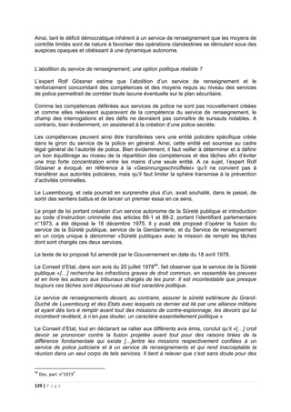 129 | P a g e
Ainsi, tant le déficit démocratique inhérent à un service de renseignement que les moyens de
contrôle limités sont de nature à favoriser des opérations clandestines se déroulant sous des
auspices opaques et obéissant à une dynamique autonome.
L’abolition du service de renseignement; une option politique réaliste ?
L’expert Rolf Gössner estime que l’abolition d’un service de renseignement et le
renforcement concomitant des compétences et des moyens requis au niveau des services
de police permettrait de combler toute lacune éventuelle sur le plan sécuritaire.
Comme les compétences déférées aux services de police ne sont pas nouvellement créées
et comme elles relevaient auparavant de la compétence du service de renseignement, le
champ des interrogations et des défis ne devraient pas connaître de sursauts notables. A
contrario, bien évidemment, on assisterait à la création d’une police secrète.
Les compétences peuvent ainsi être transférées vers une entité policière spécifique créée
dans le giron du service de la police en général. Ainsi, cette entité est soumise au cadre
légal général de l’autorité de police. Bien évidemment, il faut veiller à déterminer et à définir
un bon équilibrage au niveau de la répartition des compétences et des tâches afin d’éviter
une trop forte concentration entre les mains d’une seule entité. A ce sujet, l’expert Rolf
Gössner a évoqué, en référence à la «Gesinnungsschnüffelei» qu’il ne convient pas à
transférer aux autorités policières, mais qu’il faut limiter la sphère transmise à la prévention
d’activités criminelles.
Le Luxembourg, et cela pourrait en surprendre plus d’un, avait souhaité, dans le passé, de
sortir des sentiers battus et de lancer un premier essai en ce sens.
Le projet de loi portant création d’un service autonome de la Sûreté publique et introduction
au code d’instruction criminelle des articles 88-1 et 88-2, portant l’identifiant parlementaire
n°1973, a été déposé le 16 décembre 1975. Il y avait été proposé d’opérer la fusion du
service de la Sûreté publique, service de la Gendarmerie, et du Service de renseignement
en un corps unique à dénommer «Sûreté publique» avec la mission de remplir les tâches
dont sont chargés ces deux services.
Le texte de loi proposé fut amendé par le Gouvernement en date du 18 avril 1978.
Le Conseil d’Etat, dans son avis du 20 juillet 197840
, fait observer que le service de la Sûreté
publique «[…] recherche les infractions graves de droit commun, en rassemble les preuves
et en livre les auteurs aux tribunaux chargés de les punir. Il est incontestable que presque
toujours ces tâches sont dépourvues de tout caractère politique.
Le service de renseignements devant, au contraire, assurer la sûreté extérieure du Grand-
Duché de Luxembourg et des Etats avec lesquels ce dernier est lié par une alliance militaire
et ayant dès lors é remplir avant tout des missions de contre-espionnage, les devoirs qui lui
incombent revêtent, à n’en pas douter, un caractère essentiellement politique.»
Le Conseil d’Etat, tout en déclarant se rallier aux différents avis émis, conclut qu’il «[…] croit
devoir se prononcer contre la fusion projetée avant tout pour des raisons tirées de la
différence fondamentale qui existe […]entre les missions respectivement confiées à un
service de police judiciaire et à un service de renseignements et qui rend inacceptable la
réunion dans un seul corps de tels services. Il tient à relever que c’est sans doute pour des
40
Doc. parl. n°19732
 