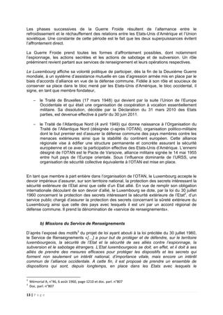 13 | P a g e
Les phases successives de la Guerre Froide résultent de l’alternance entre le
refroidissement et le réchauffement des relations entre les Etats-Unis d’Amérique et l’Union
soviétique. Une constante de cette période est le fait que les deux superpuissances évitent
l’affrontement direct.
La Guerre Froide prend toutes les formes d’affrontement possibles, dont notamment
l’espionnage, les actions secrètes et les actions de sabotage et de subversion. Un rôle
prééminent revient partant aux services de renseignement et leurs opérations respectives.
Le Luxembourg affiche sa volonté politique de participer, dès la fin de la Deuxième Guerre
mondiale, à un système d’assistance mutuelle en cas d’agression armée mis en place par le
biais d’accords d’alliance en vue de la défense commune. Fidèle à son rôle et soucieux de
conserver sa place dans le bloc mené par les Etats-Unis d’Amérique, le bloc occidental, il
signe, en tant que membre fondateur,
− le Traité de Bruxelles (17 mars 1948) qui devient par la suite l’Union de l’Europe
Occidentale et qui était une organisation de coopération à vocation essentiellement
militaire. Sa dissolution, décidée par la Déclaration du 31 mars 2010 des Etats
parties, est devenue effective à partir du 30 juin 2011.
− le Traité de l’Atlantique Nord (4 avril 1949) qui donne naissance à l’Organisation du
Traité de l’Atlantique Nord (désignée ci-après l’OTAN), organisation politico-militaire
dont le but premier est d’assurer la défense commune des pays membres contre les
menaces extérieures ainsi que la stabilité du continent européen. Cette alliance
régionale vise à édifier une structure permanente et concrète assurant la sécurité
européenne et ce avec la participation effective des Etats-Unis d’Amérique. L’ennemi
désigné de l’OTAN est le Pacte de Varsovie, alliance militaire signée le 14 mai 1955
entre huit pays de l’Europe orientale. Sous l’influence dominante de l’URSS, une
organisation de sécurité collective équivalente à l’OTAN est mise en place.
En tant que membre à part entière dans l’organisation de l’OTAN, le Luxembourg accepte le
devoir impérieux d’assurer, sur son territoire national, la protection des secrets intéressant la
sécurité extérieure de l’Etat ainsi que celle d’un Etat allié. En vue de remplir son obligation
internationale découlant de son devoir d’allié, le Luxembourg se dote, par la loi du 30 juillet
1960 concernant la protection des secrets intéressant la sécurité extérieure de l’Etat2
, d’un
service public chargé d’assurer la protection des secrets concernant la sûreté extérieure du
Luxembourg ainsi que celle des pays avec lesquels il est uni par un accord régional de
défense commune. Il prend la dénomination de «service de renseignements».
b) Missions du Service de Renseignements
D’après l’exposé des motifs3
du projet de loi ayant abouti à la loi précitée du 30 juillet 1960,
le Service de Renseignements «[…] a pour but de protéger et de défendre, sur le territoire
luxembourgeois, la sécurité de l’Etat et la sécurité de ses alliés contre l’espionnage, la
subversion et le sabotage étrangers. L’Etat luxembourgeois se doit, en effet, et il doit à ses
alliés de prendre des mesures efficaces pour protéger les dispositifs et les secrets qui
forment non seulement un intérêt national, d’importance vitale, mais encore un intérêt
commun de l’alliance occidentale. A cette fin, il est proposé de prendre un ensemble de
dispositions qui sont, depuis longtemps, en place dans les Etats avec lesquels le
2
Mémorial A, n°46, 6 août 1960, page 1210 et doc. parl. n°807
3
Doc. parl. n°807
 
