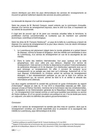 130 | P a g e
raisons identiques que dans les pays démocratiques les services de renseignements se
trouvent en général nettement séparés des services de police judiciaire.»
La nécessité de disposer d’un outil de renseignement
Selon les propos de M. Bernard Carayon, expert entendu par la commission d’enquête,
disposer d’un service de renseignement équivaut, dans le chef d’un Etat, à l’expression de
sa volonté de souveraineté.
Il s’agit tant de pouvoir agir et de parer aux menaces actuelles telles le terrorisme, la
prolifération d’armes conventionnelles et nucléaires que de maintenir son potentiel
économique, scientifique et technologique.
Selon les dires de M. François Heisbourg41
, un pays de la taille du Luxembourg a besoin de
disposer d’un service de renseignement et ce pour deux raisons, l’une de nature intrinsèque
et l’autre de nature fonctionnelle:
1. Le Luxembourg est pleinement intégré dans le monde globalisé et a partant besoin
de disposer, comme la Suisse et Singapour, dont les intérêts sont semblables à ceux
du Luxembourg, d’un service de renseignement en vue de la sauvegarde de ses
intérêts.
2. Dans le cadre des relations internationales, tout pays, quelque soit sa taille
géographique, doit, pour «être pris aux sérieux», disposer d’un service de
renseignement. Cela permet (i) d’éviter la dépendance et partant l’instrumentalisation
de partenaires étrangers et (ii) de disposer d’un interlocuteur approprié avec qui on
peut échanger un renseignement. En effet, il convient de souligner qu’un
renseignement ne se partage pas mais bien qu’il s’échange. Autrement dit, si l’on
veut disposer d’informations ou d’indices venant de services de renseignement
étrangers, il faut nécessairement participer au jeu par le biais d’un service de
renseignement qui, de surcroît, permet de faire le tri et vérifier la véracité des
informations ainsi obtenues.
Les deux experts corroborent le constat tels qu’énoncé en guise d’introduction du rapport
d’information42
déposé en date du 14 mai 2013 à l’Assemblée nationale par MM. Jean-
Jacques Urvoas et Patrice Verchère, membres de la Commission des lois constitutionnelles,
de la Législation et de l’Administration générale de la République (française), selon lequel
«[…] le renseignement s’est imposé comme un outil aussi quotidien que précieux au service
de l’action étatique. Et s’il ne saurait constituer une politique en soi, il ne se révèle pas moins
un «adjuvent, une aide à la définition des options gouvernementales».»
Conclusion
L’utilité d’un service de renseignement ne semble pas être mise en question, alors que le
renseignement constitue une activité essentielle pour la protection et la sauvegarde des
intérêts du Luxembourg, pays démocratique et de droit.
41
Audition publique en qualité d’expert de M. François Heisbourg, le 21 mai 2013
42
Rapport d’information de la Commission des Lois constitutionnelles, de la Législation et de l’Administration
générale de la République, déposé le 14 mars 2013, document n°1022, Assemblée nationale (française)
 