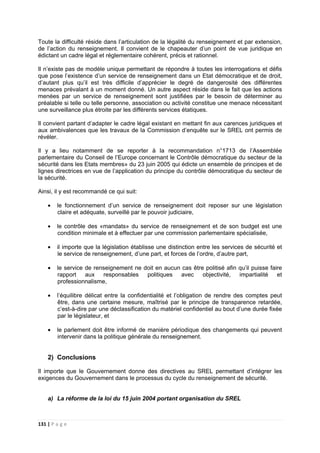 131 | P a g e
Toute la difficulté réside dans l’articulation de la légalité du renseignement et par extension,
de l’action du renseignement. Il convient de le chapeauter d’un point de vue juridique en
édictant un cadre légal et réglementaire cohérent, précis et rationnel.
Il n’existe pas de modèle unique permettant de répondre à toutes les interrogations et défis
que pose l’existence d’un service de renseignement dans un Etat démocratique et de droit,
d’autant plus qu’il est très difficile d’apprécier le degré de dangerosité des différentes
menaces prévalant à un moment donné. Un autre aspect réside dans le fait que les actions
menées par un service de renseignement sont justifiées par le besoin de déterminer au
préalable si telle ou telle personne, association ou activité constitue une menace nécessitant
une surveillance plus étroite par les différents services étatiques.
Il convient partant d’adapter le cadre légal existant en mettant fin aux carences juridiques et
aux ambivalences que les travaux de la Commission d’enquête sur le SREL ont permis de
révéler.
Il y a lieu notamment de se reporter à la recommandation n°1713 de l’Assemblée
parlementaire du Conseil de l’Europe concernant le Contrôle démocratique du secteur de la
sécurité dans les Etats membres» du 23 juin 2005 qui édicte un ensemble de principes et de
lignes directrices en vue de l’application du principe du contrôle démocratique du secteur de
la sécurité.
Ainsi, il y est recommandé ce qui suit:
• le fonctionnement d’un service de renseignement doit reposer sur une législation
claire et adéquate, surveillé par le pouvoir judiciaire,
• le contrôle des «mandats» du service de renseignement et de son budget est une
condition minimale et à effectuer par une commission parlementaire spécialisée,
• il importe que la législation établisse une distinction entre les services de sécurité et
le service de renseignement, d’une part, et forces de l’ordre, d’autre part,
• le service de renseignement ne doit en aucun cas être politisé afin qu’il puisse faire
rapport aux responsables politiques avec objectivité, impartialité et
professionnalisme,
• l’équilibre délicat entre la confidentialité et l’obligation de rendre des comptes peut
être, dans une certaine mesure, maîtrisé par le principe de transparence retardée,
c’est-à-dire par une déclassification du matériel confidentiel au bout d’une durée fixée
par le législateur, et
• le parlement doit être informé de manière périodique des changements qui peuvent
intervenir dans la politique générale du renseignement.
2) Conclusions
Il importe que le Gouvernement donne des directives au SREL permettant d’intégrer les
exigences du Gouvernement dans le processus du cycle du renseignement de sécurité.
a) La réforme de la loi du 15 juin 2004 portant organisation du SREL
 