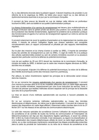132 | P a g e
Au vu des éléments énoncés dans le présent rapport, il devient impérieux de procéder à une
réforme de la loi organique du SREL ne tolère plus aucun report au vu des dérives et
dysfonctionnements examinés à ce jour par la commission d’enquête.
Il convient de faire preuve de ténacité en vue de réaliser cette réforme en profondeur
touchant le SREL dans sa totalité en sa qualité d’administration publique.
Le champ d’intervention d’un service de renseignement est devenu plus multidisciplinaire et
le degré d’intrusion dans la sphère privée est devenu plus profond. Ce constat pose, à côté
de la protection des libertés fondamentales, également le problème de la protection juridique
des fonctionnaires et agents d’un service de renseignement agissant sur ordre du service de
renseignement.
Il convient notamment de revoir le système d’autorisation en le réglementant de manière plus
stricte. Il importe de prévoir l’obligation légale que chaque opération soit consignée
minutieusement dans un rapport circonstancié et précédé par des rapports intermédiaires
réguliers.
Sur le plan des missions et du champ d’action à confier au SREL, il importe de centraliser
toutes les activités de renseignement au sein du SREL; il s’agit de mettre fin à la pratique
des cellules opérationnelles existant au sein de certains ministères couvrant un ou plusieurs
aspects bien particulier comme la défense du potentiel économique.
Lors de son audition du 25 juin 2013 devant les membres de la commission d’enquête, le
ministre de tutelle du SREL a déclaré que le cadre des missions légales dévolues au SREL
doit être revu et adapté.
Ainsi, il est proposé, d’ajouter à la défense du potentiel économique, la notion de la défense
des intérêts économiques contre des menaces visant le Luxembourg.
Par ailleurs, la notion d’extrémisme rejetant les principes de la démocratie serait incluse
dans les missions.
En ce qui concerne les moyens opérationnels d’un service de renseignement, il convient
d’en inscrire le principe dans la loi et les modalités afférentes dans un cadre légal approprié
(par voie d’arrêté ministériel, respectivement par voie d’une instruction de service). Ainsi, il
convient de préciser que lesdites méthodes doivent respecter tant le principe de la nécessité
que celui de la proportionnalité.
La mise en œuvre d’une méthode opérationnelle est soumise à l‘accord préalable du
directeur.
En ce qui concerne certaines méthodes opérationnelles au niveau des données
électroniques et téléphoniques, de même que la géo-localisation, il convient de s’assurer du
respect des dispositions du cadre légal afférent, notamment celles inscrites dans la loi du 27
février 2011 sur les réseaux et les services de communications électroniques.
Le volet des mesures spéciales de surveillance (comme l’utilisation de moyens techniques
de surveillance et de contrôle de toutes les formes de communication et l’interception de
télécommunications) est régi par des dispositions légales spécifiques, à savoir les articles
88-1 à 88-4 du Code d’instruction criminelle. Il est nécessaire, eu égard à la diversification et
à la multiplication des moyens téléphoniques utilisés de revoir ce cadre légal spécifique. De
même, au vu des nombreuses imprécisions caractérisant les étapes procédurales prescrites
dans le cadre du procédé de l’autorisation ou du refus de la mesure de surveillance et de
 