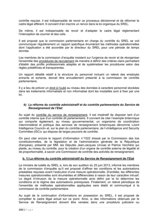 133 | P a g e
contrôle requise, il est indispensable de revoir ce processus décisionnel et de réformer le
cadre légal afférent. Il convient d’en inscrire un renvoi dans la loi organique du SREL.
De même, il est indispensable de revoir et d’adapter le cadre légal réglementant
l’interception de courrier et des colis.
Il est proposé que la commission parlementaire en charge du contrôle du SREL se voit
communiquer régulièrement un rapport spécifique énumérant les méthodes opérationnelles
dont l’application a été accordée par le directeur du SREL pour une période de temps
donnée.
Les membres de la commission d’enquête insistent sur l'urgence de revoir et de réorganiser
l'ensemble des procédures de recrutement de manière à définir des critères clairs permettant
d'établir des profils professionnels adaptés et de systématiser les procédures selon des
règles prédéfinies et transparentes.
Un rapport détaillé relatif à la structure du personnel incluant un relevé des employés
entrants et sortants, devrait être annuellement présenté à la commission de contrôle
parlementaire.
Il y a lieu de prévoir un droit à l’oubli au niveau des données à caractère personnel stockées
dans les traitements informatisés et non informatisé dont les modalités sont à fixer par une
loi.
b) La réforme du contrôle administratif et du contrôle parlementaire du Service de
Renseignement de l’Etat
Au sujet du contrôle du service de renseignement, il est impératif de disposer tant d’un
contrôle interne que d’un contrôle dit parlementaire. Il convient de citer l’exemple britannique
qui comporte également, au niveau gouvernemental, un organisme de coordination
interministériel et politique des services de renseignement britanniques dénommé «Joint
Intelligence Council» et, sur le plan du contrôle parlementaire, de l’«Intelligence and Security
Committee (ISC)» qui dispose de larges pouvoirs de contrôle.
On peut citer encore le rapport d’information n°1022 dressé par la Commission des lois
constitutionnelles, de la législation et de l’administration générale de la République
(française), présenté par MM. les Députés Jean-Jacques Urvoas et Patrice Verchère qui
plaide, au niveau du contrôle, pour la création d’un organe de contrôle externe de légalité et
de proportionnalité, à savoir une Commission de contrôle des activités de renseignement.
b. 1) La réforme du contrôle administratif du Service de Renseignement de l’Etat
Le ministre de tutelle du SREL a, lors de son audition du 25 juin 2013, informé les membres
de la commission d’enquête qu’il est proposé d’affiner les conditions et les autorisations
préalables requises avant l’exécution d’une mesure opérationnelle. D’emblée, les différentes
mesures opérationnelles sont énumérées et différenciées à raison de leur caractère intrusif.
Le degré d’intrusion de la mesure opérationnelle ainsi défini par la loi détermine les
conditions et le régime des autorisations prerequises. Finalement, un relevé périodique de
l’ensemble de méthodes opérationnelles appliquées sera établi et communiqué à la
commission de contrôle parlementaire.
Au sujet de la continuation d’informations en possession du SREL, il est proposé de
compléter le cadre légal actuel sur ce point. Ainsi, si des informations obtenues par le
Service de Renseignement doivent être versées dans une procédure judiciaire ou
 