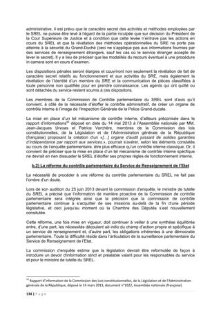 134 | P a g e
administrative, il est prévu que le caractère secret des activités et méthodes employées par
le SREL ne puisse être levé à l’égard de la partie inculpée que sur décision du Président de
la Cour Supérieure de Justice et à condition que cette levée n’entrave pas les actions en
cours du SREL et que la révélation des méthodes opérationnelles du SRE ne porte pas
atteinte à la sécurité du Grand-Duché (ceci ne s’applique pas aux informations fournies par
des services de renseignement étrangers, sauf les cas où le service étranger accepte de
lever le secret). Il y a lieu de préciser que les modalités du recours éventuel à une procédure
in camera sont en cours d’examen.
Les dispositions pénales seront élargies et couvriront non seulement la révélation de fait de
caractère secret relatifs au fonctionnement et aux activités du SRE, mais également la
révélation de l’identité d’un membre du SRE et la communication de pièces classifiées à
toute personne non qualifiée pour en prendre connaissance. Les agents qui ont quitté ou
sont détachés du service restent soumis à ces dispositons.
Les membres de la Commission de Contrôle parlementaire du SREL sont d’avis qu’il
convient, à côté de la nécessité d’étoffer le contrôle administratif, de créer un organe de
contrôle interne à l’image de l’Inspection Générale de la Police Grand-ducale.
La mise en place d’un tel mécanisme de contrôle interne, d’ailleurs préconisée dans le
rapport d’informations43
déposé en date du 14 mai 2013 à l’Assemblée nationale par MM.
Jean-Jacques Urvoas et Patrice Verchère, membres de la Commission des lois
constitutionnelles, de la Législation et de l’Administration générale de la République
(française) proposant la création d’un «[…] organe d’audit juissant de solides garanties
d’indépendance par rapport aux services.», pourrait s’avérer, selon les éléments constatés
au cours de l’enquête parlementaire, être plus efficace qu’un contrôle interne classique. Or, il
convient de préciser que la mise en place d’un tel mécanisme de contrôle interne spécfique
ne devrait en rien dissuader le SREL d’étoffer ses propres règles de fonctionnement interne.
b.2) La réforme du contrôle parlementaire du Service de Renseignement de l’Etat
La nécessité de procéder à une réforme du contrôle parlementaire du SREL ne fait pas
l’ombre d’un doute.
Lors de son audition du 25 juin 2013 devant la commission d’enquête, le ministre de tutelle
du SREL a précisé que l’information de manière proactive de la Commission de contrôle
parlementaire sera intégrée ainsi que la précision que la commission de contrôle
parlementaire continue à s’acquitter de ses missions au-delà de la fin d’une période
législative, et ceci jusqu’au moment où la Chambre des Députés s’est nouvellement
consitutée.
Cette réforme, une fois mise en vigueur, doit continuer à veiller à une synthèse équilibrée
entre, d’une part, les nécessités découlant ab initio du champ d’action propre et spécifique à
un service de renseignement et, d’autre part, les obligations inhérentes à une démocratie
parlementaire. Toute la difficulté réside dans l’articulation de la surveillance parlementaire du
Service de Renseignement de l’Etat.
La commission d’enquête estime que la législation devrait être reformulée de façon à
introduire un devoir d'information strict et préalable valant pour les responsables du service
et pour le ministre de tutelle du SREL.
43
Rapport d’information de la Commission des Lois constitutionnelles, de la Législation et de l’Administration
générale de la République, déposé le 14 mars 2013, document n°1022, Assemblée nationale (française)
 