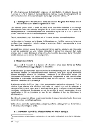 136 | P a g e
En effet, le processus de légitimation exige que «la contribution à la sécurité du pays est
reconnue et […] si la nature de leurs contributions (ndlr: du service de renseignement) est
elle-même clairement définie dans le cadre d’une règle largement admise.»44
f) L’échange direct d’informations entre les services désignés de la Police Grand-
ducale et le Service de Renseignement de l’Etat
Les premiers jalons visant la mise en place d’une plate-forme destinée à un échange
d’informations entre les services désignés de la Police Grand-ducale et le Service de
Renseignement de l’Etat ont été posés suite à l’entrée en vigueur de la loi du 15 juin 2004
portant création d’un Service de Renseignement de l’Etat.
Depuis, cette plate-forme a évolué et a pris la forme de réunions de travail régulières.
La Commission d’enquête sur le Service du Renseignement de l’Etat recommande la mise
en place d’une concertation institutionnalisée et structurée. Celle-ci pourra prendre la forme
d’un accord de coopération.
La coopération entre un service de renseignement et les autorités judiciaires est nécessaire
et doit se caractériser par une véritable interaction. Il convient de disposer d’un cadre
juridique clair et précis définissant, entre autres, les modalités du partage d’une information
secrète obtenue par un service de renseignement.
a. Recommandations
a) Le sort à réserver à la banque de données tenue sous forme de fiches
individuelles sur support papier et microfilms
Il est indéniable que l’ensemble des documents et informations figurant dans cette banque
de données présente un caractère certainement historique, voire qu’il s’agit de documents
d’intérêt historique national. Le traitement, l’utilisation et la conservation doivent par
conséquent être confiés à un organe disposant des compétences et des connaissances
techniques et scientifiques nécessairement requises, en l’occurrence à l’institut culturel des
«Archives nationales de Luxembourg».
Aux termes de la loi du 25 juin 2004 portant réorganisation des instituts culturels de l’Etat, la
mission légale dévolue aux «Archives nationales de Luxembourg» est de préserver le
patrimoine historique du pays. Ainsi, il serait permis de réunir tous les documents et pièces
constituant cette banque de données en vue de procéder à une (i) conservation, (ii) une
classification et (iii) un inventaire en vue de leur utilisation à des fins historiques et
administratives.
De même, il sera permis à toute personne concernée de pouvoir consulter lesdits documents
conformément au cadre légal applicable.
Cette solution permettra également de participer aux efforts à déployer en vue de normaliser
le rôle et au-delà, l’image du SREL.
b) L’interdiction explicite du renseignement à des fins de politique
44
François Heisbourg, «Espionnage et renseignement», Le vrai dossier, éditions Odile Jacob, février 2012, page
140
 