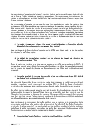 137 | P a g e
La commission d’enquête est d’avis qu’il convient de tirer les leçons adéquates de la période
de la Guerre Froide, période de suspicion généralisée. Elle recommande donc vivement de
réviser la loi relative aux activités du SRE afin d'y interdire explicitement l'espionnage à des
fins de politique intérieure.
La commission d’enquête n’a pu prendre que très partiellement note du contenu des
archives du SRE. Elle considère que ces documents ne devraient en aucun cas être détruits.
Elle estime qu’il y lieu de les confier à un groupe d'experts dans le but de les répertorier,
classer, analyser et d’organiser leur mise à disposition des personnes fichées. Ces données
accumulées au fil des années sont aujourd'hui d'un intérêt historique indéniable. Véritables
témoignages d'une manière d'agir et de penser d'une époque que l'on espérait définitivement
révolue, il importe maintenant d'en comprendre la portée et de l’assimiler dans la mémoire
collective comme partie intégrante de notre histoire.
c) Le sort à réserver aux pièces d’or ayant constitué la réserve financière allouée
à la cellule luxembourgeoise du réseau Stay behind
Les membres de la Commission d’enquête sur le SREL sont d’avis qu’il y a lieu de confier
les pièces d’or au Trésor public.
d) Le débat de consultation portant sur le champ de travail du Service de
Renseignement de l’Etat
Dans le cadre de conférer une plus grande assise au contrôle parlementaire du SREL, il
convient de prévoir qu’en début d’une nouvelle législature, un débat de consultation portant
sur le champ de travail du Service de Renseignement de l’Etat soit systématiquement
organisé.
e) Le cadre légal de la mesure de contrôle et de surveillance (articles 88-1 à 88-4
du Code d’instruction criminelle)
La nécessité de procéder à une refonte du cadre légal régissant la matière communément
appelée «écoutes», dont notamment les articles 88-3 et 88-4 du Code d’instruction
criminelle, a été soulignée à de maintes reprises dans le cadre des auditions des témoins.
En effet, comme déjà énoncé sous le point a) du point 2) «Conclusions» ci-avant, il est
indispensable de revoir le dispositif légal dans son ensemble, tant d’un point de vue de
l’évolution technologique et d’usage des moyens d’échanges téléphoniques et électroniques
que d’un point de vue de l’acheminement procédural de la décision ministérielle autorisant
ou refusant la mise en œuvre opérationnelle de la mesure.
Les membres de la commission d’enquête plaident pour le maintien et la composition de la
commission spécifique telle qu’énoncée à l’endroit de l’article 88-3 du Code d’instruction
criminelle. Ils s’interrogent s’il ne conviendrait pas de conférer un statut d’autorité judiciaire
spécifique à ladite commission permettant de sorte d’en accentuer l’indépendance et le
fonctionnement en tant qu’autorité indépendante de plein exercice.
f) Le cadre légal des infractions contre la sûreté extérieure de l’Etat
 