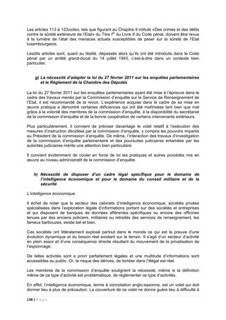 138 | P a g e
Les articles 113 à 123octies, tels que figurant au Chapitre II intitulé «Des crimes et des délits
contre la sûreté extérieure de l’Etat» du Titre Ier
du Livre II du Code pénal, doivent être revus
à la lumière de l’état des menaces actuels susceptibles de peser sur la sûreté de l’Etat
luxembourgeois.
Lesdits articles sont, quant au libellé, dépassés alors qu’ils ont été introduits dans le Code
pénal par un arrêté grand-ducal du 14 juillet 1943, c’est-à-dire dans un contexte bien
particulier.
g) La nécessité d’adapter la loi du 27 février 2011 sur les enquêtes parlementaires
et le Règlement de la Chambre des Députés
La loi du 27 février 2011 sur les enquêtes parlementaires ayant été mise à l’épreuve dans le
cadre des travaux menés par la Commission d’enquête sur le Service de Renseignement de
l’Etat, il est recommandé de la revoir. L’expérience acquise dans le cadre de sa mise en
œuvre pratique a démontré certaines déficiences qui ont été maîtrisées tant bien que mal
grâce à la volonté des membres de la commission d’enquête, à la disponibilité du secrétariat
de la commission d’enquête et de la bonne coopération de certains intervenants extérieurs.
Plus particulièrement, il convient de préciser davantage le volet relatif à l’exécution des
mesures d’instruction décidées par la commission d’enquête, y compris les pouvoirs impartis
au Président de la commission d’enquête. De même, l’interaction des travaux d’investigation
de la commission d’enquête parlementaire et des poursuites judiciaires entamées par les
autorités judiciaires mérite une attention bien particulière.
Il convient évidemment de couler en force de loi les pratiques et autres procédés mis en
œuvre au niveau administratif de la commission d’enquête.
h) Nécessité de disposer d’un cadre légal spécifique pour le domaine de
l’intelligence économique et pour le domaine du conseil militaire et de la
sécurité
L’intelligence économique
Il échet de noter que le secteur des cabinets d’intelligence économique, sociétés privées
spécialisées dans l’exploration légale d’informations portant sur des sociétés et entreprises
et qui disposent de banques de données afférentes spécifiques ou encore des officines
tenues par des anciens policiers, militaires ou retraités des services de renseignement, les
fameux barbouzes, existe bel et bien.
Ces sociétés ont littéralement explosé partout dans le monde ce qui est la preuve d’une
évolution dynamique et du besoin réel existant sur le terrain. Il s’agit d’un secteur d’activité
en plein essor et d’une conséquence directe résultant du mouvement de la privatisation de
l’espionnage.
De telles activités sont a priori parfaitement légales et une multitude d’informations sont
accessibles au public. Or, le risque des dérives, de tomber dans l’illégal est réel.
Les membres de la commission d’enquête soulignent la nécessité, même si la définition
même de ce type d’activité est problématique, de réglementer ce type d’activités.
En effet, l’intelligence économique, terme à connotation anglo-saxonne, est un volet qui doit
donner lieu à plus de précaution. La couverture de ce volet ne donne guère lieu à difficulté à
 
