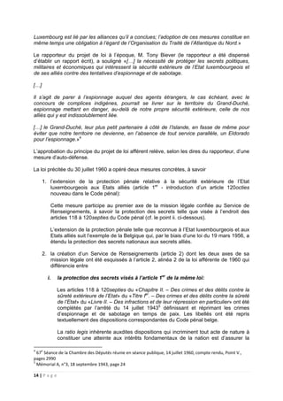 14 | P a g e
Luxembourg est lié par les alliances qu’il a conclues; l’adoption de ces mesures constitue en
même temps une obligation à l’égard de l’Organisation du Traité de l’Atlantique du Nord.»
Le rapporteur du projet de loi à l’époque, M. Tony Biever (le rapporteur a été dispensé
d’établir un rapport écrit), a souligné «[…] la nécessité de protéger les secrets politiques,
militaires et économiques qui intéressent la sécurité extérieure de l’Etat luxembourgeois et
de ses alliés contre des tentatives d’espionnage et de sabotage.
[…]
Il s’agit de parer à l’espionnage auquel des agents étrangers, le cas échéant, avec le
concours de complices indigènes, pourrait se livrer sur le territoire du Grand-Duché,
espionnage mettant en danger, au-delà de notre propre sécurité extérieure, celle de nos
alliés qui y est indissolublement liée.
[…] le Grand-Duché, leur plus petit partenaire à côté de l’Islande, en fasse de même pour
éviter que notre territoire ne devienne, en l’absence de tout service parallèle, un Eldorado
pour l’espionnage.»4
L’approbation du principe du projet de loi afférent relève, selon les dires du rapporteur, d’une
mesure d’auto-défense.
La loi précitée du 30 juillet 1960 a opéré deux mesures concrètes, à savoir
1. l’extension de la protection pénale relative à la sécurité extérieure de l’Etat
luxembourgeois aux Etats alliés (article 1er
- introduction d’un article 120octies
nouveau dans le Code pénal):
Cette mesure participe au premier axe de la mission légale confiée au Service de
Renseignements, à savoir la protection des secrets telle que visée à l’endroit des
articles 118 à 120septies du Code pénal (cf. le point ii. ci-dessous).
L’extension de la protection pénale telle que reconnue à l’Etat luxembourgeois et aux
Etats alliés suit l’exemple de la Belgique qui, par le biais d’une loi du 19 mars 1956, a
étendu la protection des secrets nationaux aux secrets alliés.
2. la création d’un Service de Renseignements (article 2) dont les deux axes de sa
mission légale ont été esquissés à l’article 2, alinéa 2 de la loi afférente de 1960 qui
différencie entre
i. la protection des secrets visés à l’article 1er
de la même loi:
Les articles 118 à 120septies du «Chapitre II. – Des crimes et des délits contre la
sûreté extérieure de l’Etat» du «Titre Ier
. – Des crimes et des délits contre la sûreté
de l’Etat» du «Livre II. – Des infractions et de leur répression en particulier» ont été
complétés par l’arrêté du 14 juillet 19435
définissant et réprimant les crimes
d’espionnage et de sabotage en temps de paix. Les libellés ont été repris
textuellement des dispositions correspondantes du Code pénal belge.
La ratio legis inhérente auxdites dispositions qui incriminent tout acte de nature à
constituer une atteinte aux intérêts fondamentaux de la nation est d’assurer la
4
67e
Séance de la Chambre des Députés réunie en séance publique, 14 juillet 1960, compte rendu, Point V.,
pages 2990
5
Mémorial A, n°3, 18 septembre 1943, page 24
 