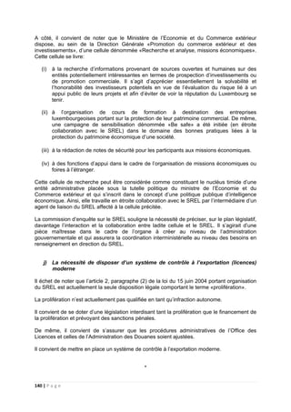 140 | P a g e
A côté, il convient de noter que le Ministère de l’Economie et du Commerce extérieur
dispose, au sein de la Direction Générale «Promotion du commerce extérieur et des
investissements», d’une cellule dénommée «Recherche et analyse, missions économiques».
Cette cellule se livre:
(i) à la recherche d’informations provenant de sources ouvertes et humaines sur des
entités potentiellement intéressantes en termes de prospection d’investissements ou
de promotion commerciale. Il s’agit d’apprécier essentiellement la solvabilité et
l’honorabilité des investisseurs potentiels en vue de l’évaluation du risque lié à un
appui public de leurs projets et afin d’éviter de voir la réputation du Luxembourg se
tenir.
(ii) à l’organisation de cours de formation à destination des entreprises
luxembourgeoises portant sur la protection de leur patrimoine commercial. De même,
une campagne de sensibilisation dénommée «Be safe» a été initiée (en étroite
collaboration avec le SREL) dans le domaine des bonnes pratiques liées à la
protection du patrimoine économique d’une société.
(iii) à la rédaction de notes de sécurité pour les participants aux missions économiques.
(iv) à des fonctions d’appui dans le cadre de l’organisation de missions économiques ou
foires à l’étranger.
Cette cellule de recherche peut être considérée comme constituant le nucléus timide d’une
entité administrative placée sous la tutelle politique du ministre de l’Economie et du
Commerce extérieur et qui s’inscrit dans le concept d’une politique publique d’intelligence
économique. Ainsi, elle travaille en étroite collaboration avec le SREL par l’intermédiaire d’un
agent de liaison du SREL affecté à la cellule précitée.
La commission d’enquête sur le SREL souligne la nécessité de préciser, sur le plan législatif,
davantage l’interaction et la collaboration entre ladite cellule et le SREL. Il s’agirait d’une
pièce maîtresse dans le cadre de l’organe à créer au niveau de l’administration
gouvernementale et qui assurera la coordination interministérielle au niveau des besoins en
renseignement en direction du SREL.
j) La nécessité de disposer d’un système de contrôle à l’exportation (licences)
moderne
Il échet de noter que l’article 2, paragraphe (2) de la loi du 15 juin 2004 portant organisation
du SREL est actuellement la seule disposition légale comportant le terme «prolifération».
La prolifération n’est actuellement pas qualifiée en tant qu’infraction autonome.
Il convient de se doter d’une législation interdisant tant la prolifération que le financement de
la prolifération et prévoyant des sanctions pénales.
De même, il convient de s’assurer que les procédures administratives de l’Office des
Licences et celles de l’Administration des Douanes soient ajustées.
Il convient de mettre en place un système de contrôle à l’exportation moderne.
*
 