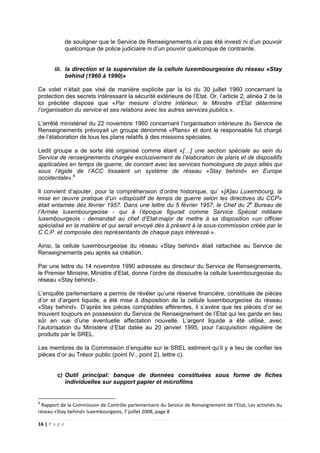 16 | P a g e
de souligner que le Service de Renseignements n’a pas été investi ni d’un pouvoir
quelconque de police judiciaire ni d’un pouvoir quelconque de contrainte.
iii. la direction et la supervision de la cellule luxembourgeoise du réseau «Stay
behind (1960 à 1990)»
Ce volet n’était pas visé de manière explicite par la loi du 30 juillet 1960 concernant la
protection des secrets intéressant la sécurité extérieure de l’Etat. Or, l’article 2, alinéa 2 de la
loi précitée dispose que «Par mesure d’ordre intérieur, le Ministre d’Etat détermine
l’organisation du service et ses relations avec les autres services publics.».
L’arrêté ministériel du 22 novembre 1960 concernant l’organisation intérieure du Service de
Renseignements prévoyait un groupe dénommé «Plans» et dont le responsable fut chargé
de l’élaboration de tous les plans relatifs à des missions spéciales.
Ledit groupe a de sorte été organisé comme étant «[…] une section spéciale au sein du
Service de renseignements chargée exclusivement de l’élaboration de plans et de dispositifs
applicables en temps de guerre, de concert avec les services homologues de pays alliés qui
sous l’égide de l’ACC tissaient un système de réseau «Stay behind» en Europe
occidentale».8
Il convient d’ajouter, pour la compréhension d’ordre historique, qu’ «[A]au Luxembourg, la
mise en œuvre pratique d’un «dispositif de temps de guerre selon les directives du CCP»
était entamée dès février 1957. Dans une lettre du 5 février 1957, le Chef du 2e
Bureau de
l’Armée luxembourgeoise - qui à l’époque figurait comme Service Spécial militaire
luxembourgeois - demandait au chef d’Etat-major de mettre à sa disposition «un officier
spécialisé en la matière et qui serait envoyé dès à présent à la sous-commission créée par le
C.C.P. et composée des représentants de chaque pays intéressé.».
Ainsi, la cellule luxembourgeoise du réseau «Stay behind» était rattachée au Service de
Renseignements peu après sa création.
Par une lettre du 14 novembre 1990 adressée au directeur du Service de Renseignements,
le Premier Ministre, Ministre d’Etat, donne l’ordre de dissoudre la cellule luxembourgeoise du
réseau «Stay behind».
L’enquête parlementaire a permis de révéler qu’une réserve financière, constituée de pièces
d’or et d’argent liquide, a été mise à disposition de la cellule luxembourgeoise du réseau
«Stay behind». D’après les pièces comptables afférentes, il s’avère que les pièces d’or se
trouvent toujours en possession du Service de Renseignement de l’Etat qui les garde en lieu
sûr en vue d’une éventuelle affectation nouvelle. L’argent liquide a été utilisé, avec
l’autorisation du Ministère d’Etat datée au 20 janvier 1995, pour l’acquisition régulière de
produits par le SREL.
Les membres de la Commission d’enquête sur le SREL estiment qu’il y a lieu de confier les
pièces d’or au Trésor public (point IV., point 2), lettre c).
c) Outil principal: banque de données constituées sous forme de fiches
individuelles sur support papier et microfilms
8
Rapport de la Commission de Contrôle parlementaire du Service de Renseignement de l’Etat, Les activités du
réseau «Stay behind» luxembourgeois, 7 juillet 2008, page 8
 