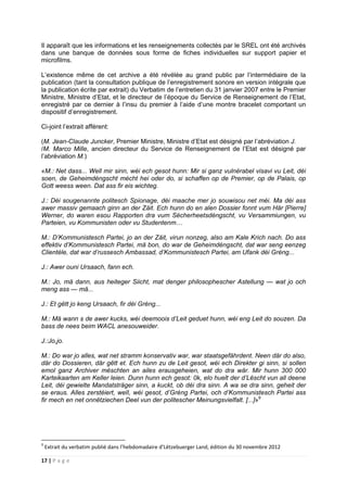 17 | P a g e
Il apparaît que les informations et les renseignements collectés par le SREL ont été archivés
dans une banque de données sous forme de fiches individuelles sur support papier et
microfilms.
L’existence même de cet archive a été révélée au grand public par l’intermédiaire de la
publication (tant la consultation publique de l’enregistrement sonore en version intégrale que
la publication écrite par extrait) du Verbatim de l’entretien du 31 janvier 2007 entre le Premier
Ministre, Ministre d’Etat, et le directeur de l’époque du Service de Renseignement de l’Etat,
enregistré par ce dernier à l’insu du premier à l’aide d’une montre bracelet comportant un
dispositif d’enregistrement.
Ci-joint l’extrait afférent:
(M. Jean-Claude Juncker, Premier Ministre, Ministre d’Etat est désigné par l’abréviation J.
/M. Marco Mille, ancien directeur du Service de Renseignement de l’Etat est désigné par
l’abréviation M.)
«M.: Net dass... Well mir sinn, wéi ech gesot hunn: Mir si ganz vulnérabel visavi vu Leit, déi
soen, de Geheimdéngscht mécht hei oder do, si schaffen op de Premier, op de Palais, op
Gott weess ween. Dat ass fir eis wichteg.
J.: Déi sougenannte politesch Spionage, déi maache mer jo souwisou net méi. Ma déi ass
awer massiv gemaach ginn an der Zäit. Ech hunn do en alen Dossier fonnt vum Här [Pierre]
Werner, do waren esou Rapporten dra vum Sécherheetsdéngscht, vu Versammiungen, vu
Parteien, vu Kommunisten oder vu Studentenm…
M.: D’Kommunistesch Partei, jo an der Zäit, virun nonzeg, also am Kale Krich nach. Do ass
effektiv d’Kommunistesch Partei, mä bon, do war de Geheimdéngscht, dat war seng eenzeg
Clientèle, dat war d’russesch Ambassad, d’Kommunistesch Partei, am Ufank déi Gréng...
J.: Awer ouni Ursaach, fann ech.
M.: Jo, mä dann, aus heiteger Siicht, mat denger philosophescher Astellung — wat jo och
meng ass — mä...
J.: Et gëtt jo keng Ursaach, fir déi Gréng...
M.: Mä wann s de awer kucks, wéi deemoois d’Leit geduet hunn, wéi eng Leit do souzen. Da
bass de nees beim WACL anesouweider.
J.:Jo,jo.
M.: Do war jo alles, wat net stramm konservativ war, war staatsgefährdent. Neen där do also,
där do Dossieren, där gêtt et. Ech hunn zu de Leit gesot, wéi ech Direkter gi sinn, si sollen
emol ganz Archiver mëschten an ailes erausgeheien, wat do dra wär. Mir hunn 300 000
Karteikaarten am Keller leien. Dunn hunn ech gesot: 0k, elo huelt der d’Lëscht vun all deene
Leit, déi gewielte Mandatsträger sinn, a kuckt, ob déi dra sinn. A wa se dra sinn, geheit der
se eraus. Alles zerstéiert, welI, wéi gesot, d’Gréng Partei, och d’Kommunistesch Partei ass
fir mech en net onnëtziechen Deel vun der politescher Meinungsvielfalt. [...]»9
9
Extrait du verbatim publié dans l’hebdomadaire d’Lëtzebuerger Land, édition du 30 novembre 2012
 