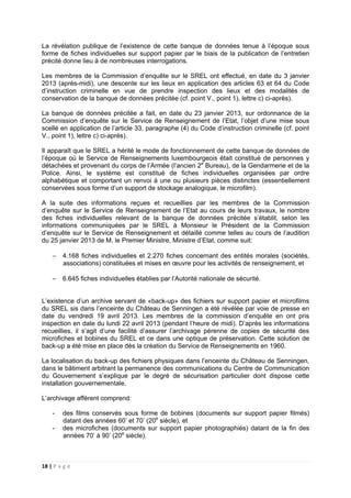 18 | P a g e
La révélation publique de l’existence de cette banque de données tenue à l’époque sous
forme de fiches individuelles sur support papier par le biais de la publication de l’entretien
précité donne lieu à de nombreuses interrogations.
Les membres de la Commission d’enquête sur le SREL ont effectué, en date du 3 janvier
2013 (après-midi), une descente sur les lieux en application des articles 63 et 64 du Code
d’instruction criminelle en vue de prendre inspection des lieux et des modalités de
conservation de la banque de données précitée (cf. point V., point 1), lettre c) ci-après).
La banque de données précitée a fait, en date du 23 janvier 2013, sur ordonnance de la
Commission d’enquête sur le Service de Renseignement de l’Etat, l’objet d’une mise sous
scellé en application de l’article 33, paragraphe (4) du Code d’instruction criminelle (cf. point
V., point 1), lettre c) ci-après).
Il apparaît que le SREL a hérité le mode de fonctionnement de cette banque de données de
l’époque où le Service de Renseignements luxembourgeois était constitué de personnes y
détachées et provenant du corps de l’Armée (l’ancien 2e
Bureau), de la Gendarmerie et de la
Police. Ainsi, le système est constitué de fiches individuelles organisées par ordre
alphabétique et comportant un renvoi à une ou plusieurs pièces distinctes (essentiellement
conservées sous forme d’un support de stockage analogique, le microfilm).
A la suite des informations reçues et recueillies par les membres de la Commission
d’enquête sur le Service de Renseignement de l’Etat au cours de leurs travaux, le nombre
des fiches individuelles relevant de la banque de données précitée s’établit, selon les
informations communiquées par le SREL à Monsieur le Président de la Commission
d’enquête sur le Service de Renseignement et détaillé comme telles au cours de l’audition
du 25 janvier 2013 de M. le Premier Ministre, Ministre d’Etat, comme suit:
− 4.168 fiches individuelles et 2.270 fiches concernant des entités morales (sociétés,
associations) constituées et mises en œuvre pour les activités de renseignement, et
− 6.645 fiches individuelles établies par l’Autorité nationale de sécurité.
L’existence d’un archive servant de «back-up» des fichiers sur support papier et microfilms
du SREL sis dans l’enceinte du Château de Senningen a été révélée par voie de presse en
date du vendredi 19 avril 2013. Les membres de la commission d’enquête en ont pris
inspection en date du lundi 22 avril 2013 (pendant l’heure de midi). D’après les informations
recueillies, il s’agit d’une facilité d’assurer l’archivage pérenne de copies de sécurité des
microfiches et bobines du SREL et ce dans une optique de préservation. Cette solution de
back-up a été mise en place dès la création du Service de Renseignements en 1960.
La localisation du back-up des fichiers physiques dans l’enceinte du Château de Senningen,
dans le bâtiment arbitrant la permanence des communications du Centre de Communication
du Gouvernement s’explique par le degré de sécurisation particulier dont dispose cette
installation gouvernementale.
L’archivage afférent comprend:
- des films conservés sous forme de bobines (documents sur support papier filmés)
datant des années 60’ et 70’ (20e
siècle), et
- des microfiches (documents sur support papier photographiés) datant de la fin des
années 70’ à 90’ (20e
siècle).
 