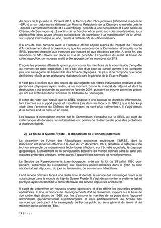 19 | P a g e
Au cours de la journée du 22 avril 2013, le Service de Police judiciaire (dénommé ci-après le
«SPJ») a, sur ordonnance délivrée par Mme la Présidente de la Chambre criminelle près le
Tribunal d’arrondissement de et à Luxembourg, procédé à une perquisition et à une saisie au
Château de Senningen «[…] aux fins de rechercher et de saisir, tous documents/pièces, tous
objets/effets et/ou toutes choses susceptibles de contribuer à la manifestation de la vérité,
sur support informatique ou non, relatifs à l’affaire dite du «Bommeleeër».
Il a ensuite était convenu avec le Procureur d’Etat adjoint auprès du Parquet du Tribunal
d’Arrondissement de et à Luxembourg que les membres de la Commission d’enquête sur le
SREL peuvent procéder aux épreuves par hasard tel que décidées par elle. A cette fin, des
membres du SPJ étaient sur place en vue de procéder à l’ouverture du scellé. A l’issue de
cette inspection, un nouveau scellé a été apposé par les membres du SPJ.
D’après les premiers éléments qu’ont pu constater les membres de la commission d’enquête
au moment de cette inspection, il ne s’agit que d’un back-up partiel comme il ne comporte
pas une sauvegarde de l’ensemble des fichiers physiques. De plus, il ne comporte que copie
de fichiers relatifs à des opérations réalisées durant la période de la Guerre Froide.
Il n’est pas à exclure que des copies de sauvegarde des fiches individuelles relatives à des
personnes physiques ayant revêtu, à un moment donné le mandat de député et dont la
destruction a été ordonnée au courant de l’année 2004, puissent se trouver parmi les pièces
qui ont été archivées dans l’enceinte du Château de Senningen.
Il échet de noter que depuis que le SREL dispose d’une banque de données informatisée,
tant l’archive sur support papier et microfilms (sis dans les locaux du SREL) que le back-up
situé dans l’enceinte du Château de Senningen ne sont plus «alimentés». Il s’agit depuis
d’un archive et d’un back-up en veille.
Les travaux d’investigation menés par la Commission d’enquête sur le SREL au sujet de
cette banque de données non informatisée ont permis de révéler qu’elle pose des problèmes
à plusieurs égards.
2) La fin de la Guerre Froide – la disparition de «l’ennemi potentiel»
La disparition de l’Union des Républiques socialistes soviétiques (l’URSS), dont la
dissolution est devenue effective à la date du 25 décembre 1991, constitue le catalyseur de
tout un ensemble de mouvements tectoniques affectant, sur l’échelle mondiale, le paysage
géopolitique. L’éclatement de la configuration bipolaire du monde connaît dans la suite des
ruptures profondes affectant, entre autres, l’appareil des services de renseignements.
Le Service de Renseignements luxembourgeois, créé par la loi du 30 juillet 1960 pour
parfaire l’adhérence du Luxembourg aux alliances politico-militaires dans le giron du bloc
occidental, est dépourvu, du jour au lendemain, de son ennemi héréditaire.
Ledit service doit faire face à une réelle crise d’identité; le service doit s’interroger quant à sa
subsistance dans le monde de l’après Guerre Froide. Il s’agit de surmonter le système figé et
paralysé ayant caractérisé le climat de travail du service depuis les années 60’.
Il s’agit de déterminer un nouveau champ opératoire et d’en définir les nouvelles priorités
opératoires. In fine, le Service de Renseignements doit se réinventer, toujours sur la base de
son cadre légal datant de 1960, aux fins d’assurer le maintien de sa place dans l’appareil
administratif gouvernemental luxembourgeois et plus particulièrement au niveau des
services qui participent à la sauvegarde de l’ordre public au sens général du terme et au
maintien de la sûreté de l’Etat.
 