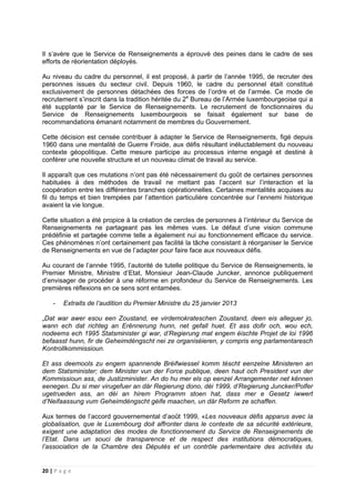 20 | P a g e
Il s’avère que le Service de Renseignements a éprouvé des peines dans le cadre de ses
efforts de réorientation déployés.
Au niveau du cadre du personnel, il est proposé, à partir de l’année 1995, de recruter des
personnes issues du secteur civil. Depuis 1960, le cadre du personnel était constitué
exclusivement de personnes détachées des forces de l’ordre et de l’armée. Ce mode de
recrutement s’inscrit dans la tradition héritée du 2e
Bureau de l’Armée luxembourgeoise qui a
été supplanté par le Service de Renseignements. Le recrutement de fonctionnaires du
Service de Renseignements luxembourgeois se faisait également sur base de
recommandations émanant notamment de membres du Gouvernement.
Cette décision est censée contribuer à adapter le Service de Renseignements, figé depuis
1960 dans une mentalité de Guerre Froide, aux défis résultant inéluctablement du nouveau
contexte géopolitique. Cette mesure participe au processus interne engagé et destiné à
conférer une nouvelle structure et un nouveau climat de travail au service.
Il apparaît que ces mutations n’ont pas été nécessairement du goût de certaines personnes
habituées à des méthodes de travail ne mettant pas l’accent sur l’interaction et la
coopération entre les différentes branches opérationnelles. Certaines mentalités acquises au
fil du temps et bien trempées par l’attention particulière concentrée sur l’ennemi historique
avaient la vie longue.
Cette situation a été propice à la création de cercles de personnes à l’intérieur du Service de
Renseignements ne partageant pas les mêmes vues. Le défaut d’une vision commune
prédéfinie et partagée comme telle a également nui au fonctionnement efficace du service.
Ces phénomènes n’ont certainement pas facilité la tâche consistant à réorganiser le Service
de Renseignements en vue de l’adapter pour faire face aux nouveaux défis.
Au courant de l’année 1995, l’autorité de tutelle politique du Service de Renseignements, le
Premier Ministre, Ministre d’Etat, Monsieur Jean-Claude Juncker, annonce publiquement
d’envisager de procéder à une réforme en profondeur du Service de Renseignements. Les
premières réflexions en ce sens sont entamées.
- Extraits de l’audition du Premier Ministre du 25 janvier 2013
„Dat war awer esou een Zoustand, ee virdemokrateschen Zoustand, deen eis alleguer jo,
wann ech dat richteg an Erënnerung hunn, net gefall huet. Et ass dofir och, wou ech,
nodeems ech 1995 Statsminister gi war, d’Regierung mat engem éischte Projet de loi 1996
befaasst hunn, fir de Geheimdéngscht nei ze organiséieren, y compris eng parlamentaresch
Kontrollkommissioun.
Et ass deemools zu engem spannende Bréifwiessel komm téscht eenzelne Ministeren an
dem Statsminister; dem Minister vun der Force publique, deen haut och President vun der
Kommissioun ass, de Justizminister. An do hu mer els op eenzel Arrangementer net kënnen
eenegen. Du si mer virugefuer an där Regierung dono, déi 1999, d’Regierung Juncker/Polfer
ugetrueden ass, an déi an hirem Programm stoen hat, dass mer e Gesetz iwwert
d’Neifaassung vum Geheimdéngscht géife maachen, un där Reform ze schaffen.
Aux termes de l’accord gouvernemental d’août 1999, «Les nouveaux défis apparus avec la
globalisation, que le Luxembourg doit affronter dans le contexte de sa sécurité extérieure,
exigent une adaptation des modes de fonctionnement du Service de Renseignements de
l’Etat. Dans un souci de transparence et de respect des institutions démocratiques,
l’association de la Chambre des Députés et un contrôle parlementaire des activités du
 