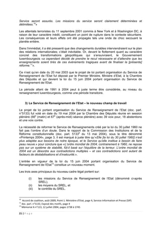 21 | P a g e
Service seront assurés. Les missions du service seront clairement déterminées et
délimitées.10
»
Les attentats terroristes du 11 septembre 2001 commis à New York et à Washington DC, à
raison de leur caractère inédit, constituent un point de rupture dans le contexte sécuritaire.
Les conséquences et leurs effets ont été propagés tels une onde de choc secouant la
planète entière.
Dans l’immédiat, il a été pressenti que des changements durables interviendraient sur le plan
des relations internationales; c’était inévitable. Or, devant le flottement quant au caractère
concret des transformations géopolitiques qui s’ensuivraient, le Gouvernement
luxembourgeois «a cependant décidé de prendre le recul nécessaire et d’attendre que les
enseignements soient tirés de ces évènements tragiques avant de finaliser la [présente]
réforme.11
».
Ce n’est qu’en date du 20 mai 2003 que le projet de loi portant organisation du Service de
Renseignement de l’Etat fut déposé par le Premier Ministre, Ministre d’Etat, à la Chambre
des Députés et qui devient la loi du 15 juin 2004 portant organisation du Service de
Renseignement de l’Etat.
La période allant de 1991 à 2004 peut à juste terme être considérée, au niveau du
renseignement luxembourgeois, comme une période transitoire.
3) Le Service de Renseignement de l’Etat – le nouveau champ de travail
Le projet de loi portant organisation du Service de Renseignement de l’Etat (doc. parl.
n°5133) fut voté en date du 19 mai 2004 par la Chambre des Députés réunie en session
plénière (66e
(matin) et 67e
(après-midi) séance plénière) avec 39 voix pour, 18 abstentions
et une voix contre.
La nécessité de reformer le Service de Renseignements créé par la loi du 30 juillet 1960 ne
fait pas l’ombre d’un doute. Dans le rapport de la Commission des Institutions et de la
Réforme constitutionnelle (doc. parl. 51338
du 13 mai 2004), sous le titre dénommé
«Printemps 2004», page 3, il est marqué à juste titre qu’«Elle [la loi du 30 juillet 1960] n’est
plus adaptée aux besoins de notre époque, et le Service qu’elle institue a besoin de faire
peau neuve.» pour conclure que «L’ordre mondial de 2004, contrairement à 1960, ne repose
pas sur un système de stabilité, fût-il basé sur l’équilibre de la terreur. L’ordre mondial de
2004 est un désordre aux contradictions multiples – et ces contradictions sont autant de
facteurs de déstabilisations et d’insécurité.».
L’entrée en vigueur de la loi du 15 juin 2004 portant organisation du Service de
Renseignement de l’Etat12
constitue un nouveau moment.
Les trois axes principaux du nouveau cadre légal portent sur:
(i) les missions du Service de Renseignement de l’Etat (dénommé ci-après
SREL),
(ii) les moyens du SREL, et
(iii) le contrôle du SREL.
10
Accord de coalition, août 2009, Point 1. Ministère d’Etat, page 4, Service Information et Presse (SIP)
11
doc. parl. n°5133, Exposé des motifs, page 4
12
Mémorial A n°113, 12 juillet 2004, pages 1738 à 1745
 